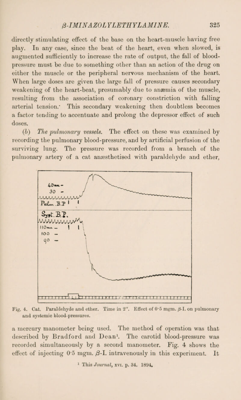 directly stimulating effect of the base on the heart-muscle having free play. In any case, since the beat of the heart, even when slowed, is augmented sufficiently to increase the rate of output, the fall of blood- pressure must be due to something other than an action of the drug on either the muscle or the peripheral nervous mechanism of the heart. When large doses are given the large fall of pressure causes secondary weakening of the heart-beat, presumably due to anaemia of the muscle, resulting from the association of coronary constriction with falling arterial tension/ This secondary weakening then doubtless becomes a factor tending to accentuate and prolong the depressor effect of such doses. (b) The pulmonary vessels. The effect on these was examined by recording the pulmonary blood-pressure, and by artificial perfusion of the surviving lung. The pressure was recorded from a branch of the pulmonary artery of a cat anaesthetised with paraldehyde and ether, Fig. 4. Cat. Paraldehyde and ether. Time in 2. Effect of (P5 mgm. /3-I. on pulmonary and systemic blood-pressures. a mercury manometer being used. The method of operation was that described by Bradford and Dean1. The carotid blood-pressure was recorded simultaneously by a second manometer. Fig. 4 shows the effect of injecting 0-5 mgm. /3-I. intravenously in this experiment. It