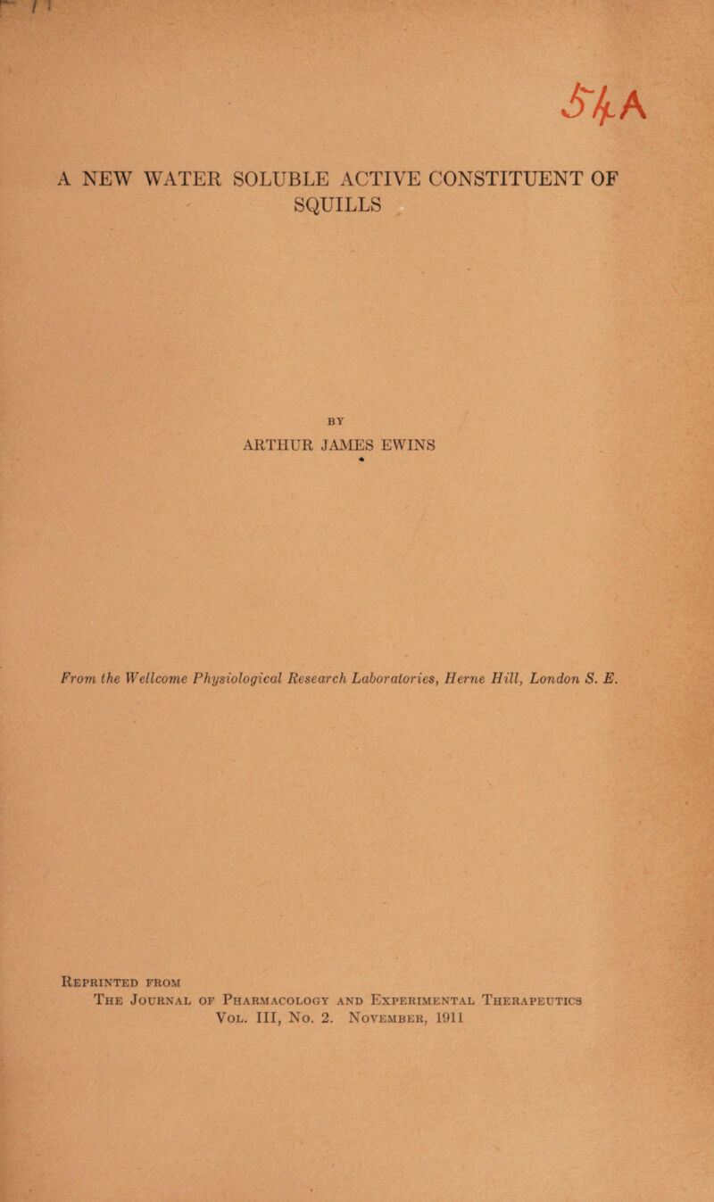 A NEW WATER SOLUBLE ACTIVE CONSTITUENT OF SQUILLS BY ARTHUR JAMES EWINS From the Wellcome Physiological Research Laboratories, Herne Hill, London S. E. Reprinted from The Journal of Pharmacology and Experimental Therapeutics Vol. Ill, No. 2. November, 1911