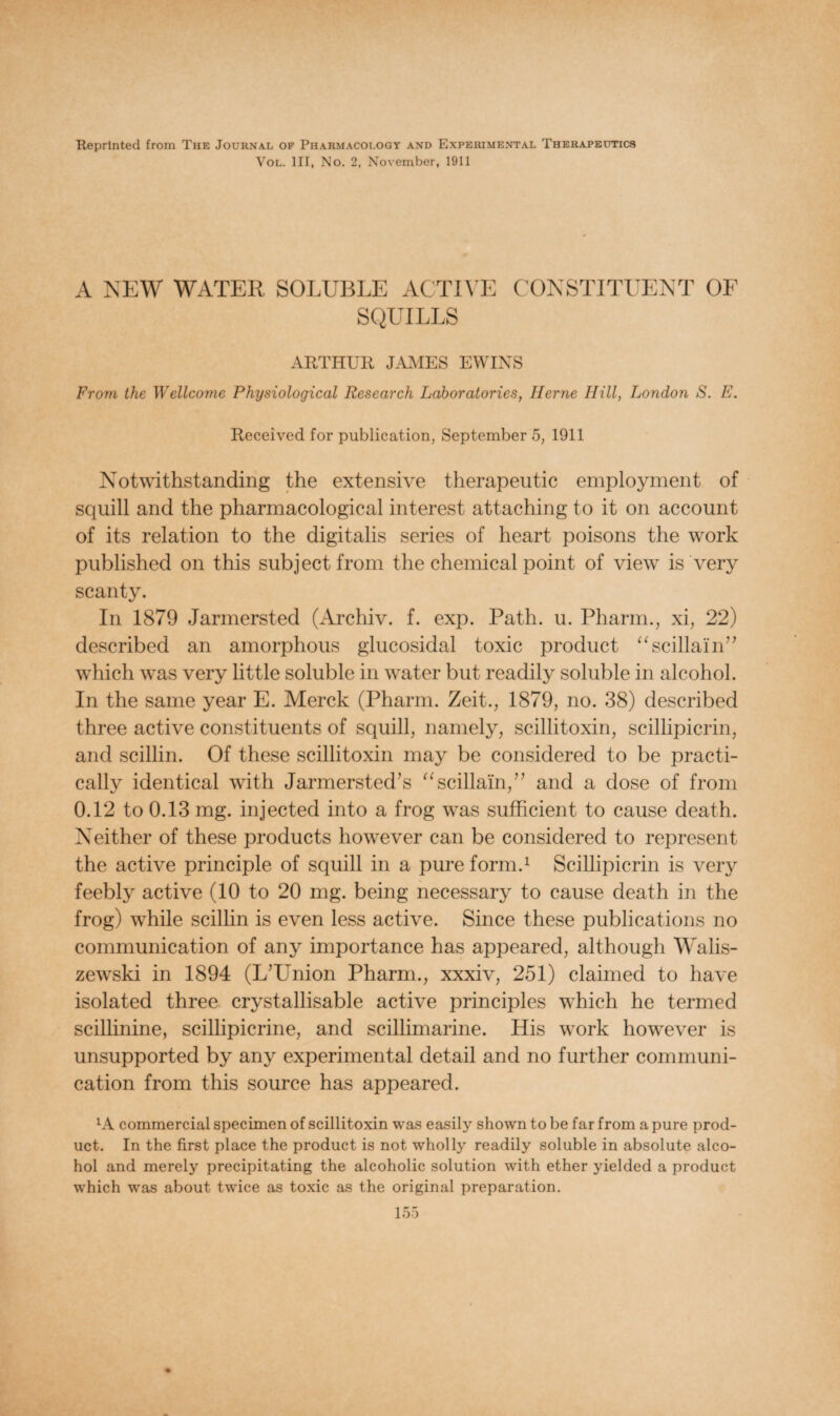 Reprinted from The Journal of Pharmacology and Experimental Therapeutics Vol. Ill, No. 2, November, 1911 A NEW WATER SOLUBLE ACTIVE CONSTITUENT OF SQUILLS ARTHUR JAMES EWINS From the Wellcome Physiological Research Laboratories, Herne Hill, London S. E. Received for publication, September 5, 1911 Notwithstanding the extensive therapeutic employment of squill and the pharmacological interest attaching to it on account of its relation to the digitalis series of heart poisons the work published on this subject from the chemical point of view is very scanty. In 1879 Jarmersted (Archiv. f. exp. Path. u. Pharm., xi, 22) described an amorphous glucosidal toxic product “scillain” which was very little soluble in water but readily soluble in alcohol. In the same year E. Merck (Pharm. Zeit., 1879, no. 38) described three active constituents of squill, namely, scillitoxin, scillipicrin, and scillin. Of these scillitoxin may be considered to be practi¬ cally identical with Jarmersted?s “scillain,” and a dose of from 0.12 to 0.13 mg. injected into a frog was sufficient to cause death. Neither of these products however can be considered to represent the active principle of squill in a pure form.1 Scillipicrin is very feebly active (10 to 20 mg. being necessary to cause death in the frog) while scillin is even less active. Since these publications no communication of any importance has appeared, although Walis- zewski in 1894 (L’Union Pharm., xxxiv, 251) claimed to have isolated three crystallisable active principles which he termed scillinine, scillipicrine, and scillimarine. His work however is unsupported by any experimental detail and no further communi¬ cation from this source has appeared. lA commercial specimen of scillitoxin was easily shown to be far from a pure prod¬ uct. In the first place the product is not wholly readily soluble in absolute alco¬ hol and merely precipitating the alcoholic solution with ether yielded a product which was about twice as toxic as the original preparation.