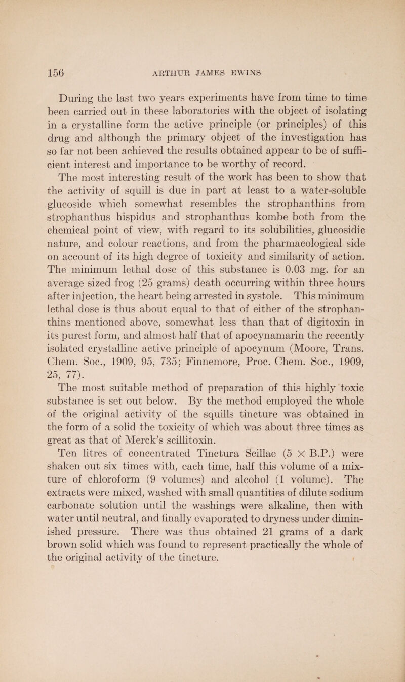 During the last two years experiments have from time to time been carried out in these laboratories with the object of isolating in a crystalline form the active principle (or principles) of this drug and although the primary object of the investigation has so far not been achieved the results obtained appear to be of suffi¬ cient interest and importance to be worthy of record. The most interesting result of the work has been to show that the activity of squill is due in part at least to a water-soluble glucoside which somewhat resembles the strophanthins from strophanthus hispidus and strophanthus kombe both from the chemical point of view, with regard to its solubilities, glucosidic nature, and colour reactions, and from the pharmacological side on account of its high degree of toxicity and similarity of action. The minimum lethal dose of this substance is 0.03 mg. for an average sized frog (25 grams) death occurring within three hours after injection, the heart being arrested in systole. This minimum lethal dose is thus about equal to that of either of the strophan¬ thins mentioned above, somewhat less than that of digitoxin in its purest form, and almost half that of apocynamarin the recently isolated crystalline active principle of apocynum (Moore, Trans. Chem. Soc., 1909, 95, 735; Finnemore, Proc. Chem. Soc., 1909, 25, 77). The most suitable method of preparation of this highly toxic substance is set out below. By the method employed the whole of the original activity of the squills tincture was obtained in the form of a solid the toxicity of which was about three times as great as that of Merck’s scillitoxin. Ten litres of concentrated Tinctura Scillae (5 X B.P.) were shaken out six times with, each time, half this volume of a mix¬ ture of chloroform (9 volumes) and alcohol (1 volume). The extracts were mixed, washed with small quantities of dilute sodium carbonate solution until the washings were alkaline, then with water until neutral, and finally evaporated to dryness under dimin¬ ished pressure. There was thus obtained 21 grams of a dark brown solid which was found to represent practically the whole of the original activity of the tincture.