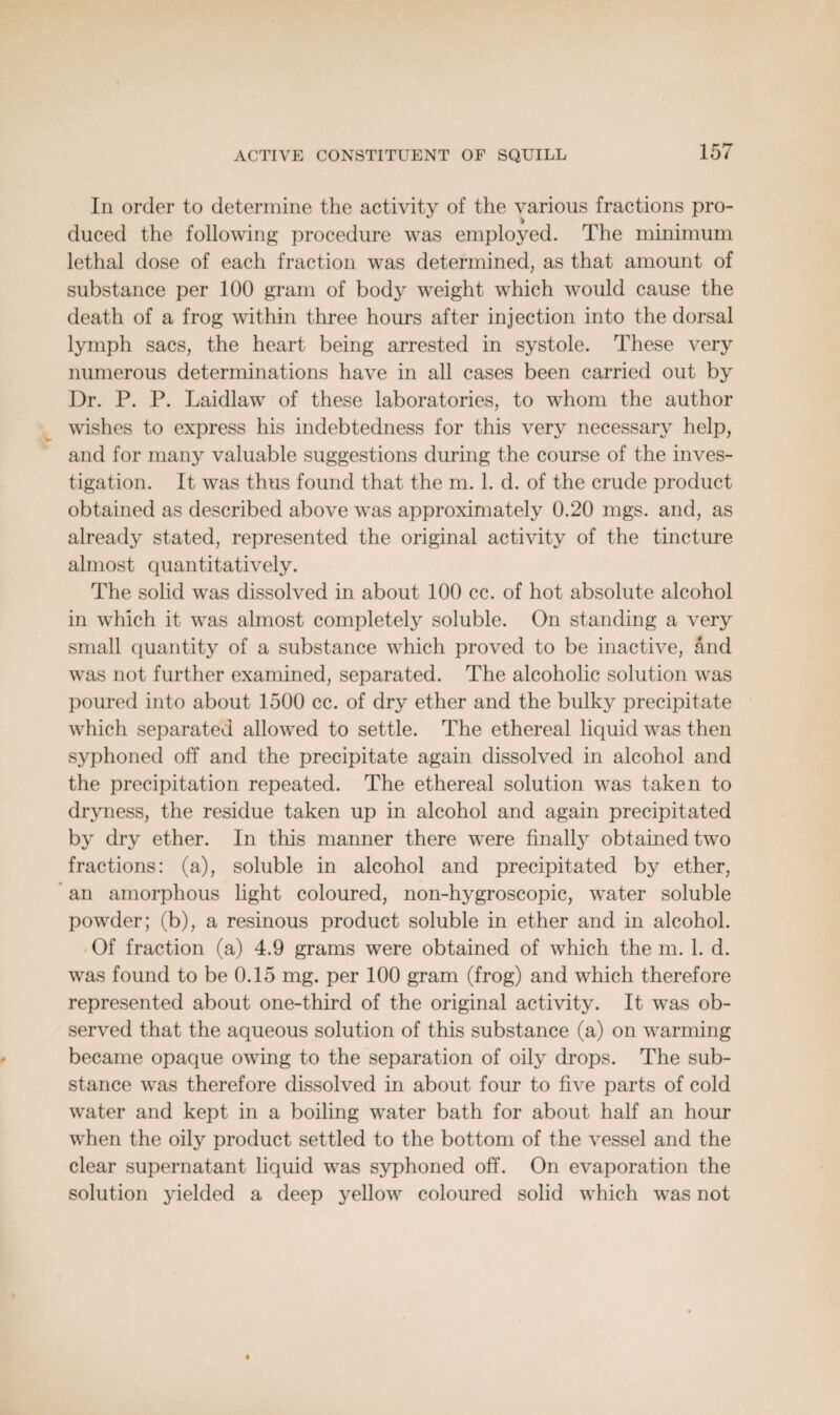 In order to determine the activity of the various fractions pro¬ duced the following procedure was employed. The minimum lethal dose of each fraction was determined, as that amount of substance per 100 gram of body weight which would cause the death of a frog within three hours after injection into the dorsal lymph sacs, the heart being arrested in systole. These very numerous determinations have in all cases been carried out by Dr. P. P. Laidlaw of these laboratories, to whom the author wishes to express his indebtedness for this very necessary help, and for many valuable suggestions during the course of the inves¬ tigation. It was thus found that the m. 1. d. of the crude product obtained as described above was approximately 0.20 mgs. and, as already stated, represented the original activity of the tincture almost quantitatively. The solid was dissolved in about 100 cc. of hot absolute alcohol in which it was almost completely soluble. On standing a very small quantity of a substance which proved to be inactive, and was not further examined, separated. The alcoholic solution was poured into about 1500 cc. of dry ether and the bulky precipitate which separated allowed to settle. The ethereal liquid was then syphoned off and the precipitate again dissolved in alcohol and the precipitation repeated. The ethereal solution was taken to dryness, the residue taken up in alcohol and again precipitated by dry ether. In this manner there were finally obtained two fractions: (a), soluble in alcohol and precipitated by ether, an amorphous light coloured, non-hygroscopic, water soluble powder; (b), a resinous product soluble in ether and in alcohol. Of fraction (a) 4.9 grams were obtained of which the m. 1. d. was found to be 0.15 mg. per 100 gram (frog) and which therefore represented about one-third of the original activity. It was ob¬ served that the aqueous solution of this substance (a) on warming became opaque owing to the separation of oily drops. The sub¬ stance was therefore dissolved in about four to five parts of cold water and kept in a boiling water bath for about half an hour when the oily product settled to the bottom of the vessel and the clear supernatant liquid was syphoned off. On evaporation the solution yielded a deep yellow coloured solid which was not
