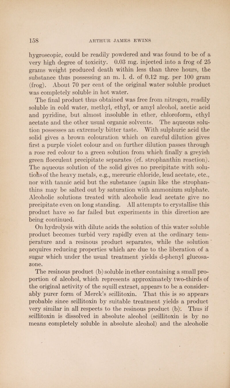 hygroscopic, could be readily powdered and was found to be of a very high degree of toxicity. 0.03 mg. injected into a frog of 25 grams weight produced death within less than three hours, the substance thus possessing an m. 1. d. of 0.12 mg. per 100 gram (frog). About 70 per cent of the original water soluble product was completely soluble in hot water. The final product thus obtained was free from nitrogen, readily soluble in cold water, methyl, ethyl, or amyl alcohol, acetic acid and pyridine, but almost insoluble in ether, chloroform, ethyl acetate and the other usual organic solvents. The aqueous solu¬ tion possesses an extremely bitter taste. With sulphuric acid the solid gives a brown colouration which on careful dilution gives first a purple violet colour and on further dilution passes through a rose red colour to a green solution from which finally a greyish green flocculent precipitate separates (cf. strophanthin reaction). The aqueous solution of the solid gives no precipitate with solu¬ tions of the heavy metals, e.g., mercuric chloride, lead acetate, etc., nor with tannic acid but the substance (again like the strophan- thins may be salted out by saturation with ammonium sulphate. Alcoholic solutions treated with alcoholic lead acetate give no precipitate even on long standing. All attempts to crystallise this product have so far failed but experiments in this direction are being continued. On hydrolysis with dilute acids the solution of this water soluble product becomes turbid very rapidly even at the ordinary tem¬ perature and a resinous product separates, while the solution acquires reducing properties which are due to the liberation of a sugar which under the usual treatment yields d-phenyl glucosa- zone. The resinous product (b) soluble in ether containing a small pro¬ portion of alcohol, which represents approximately two-thirds of the original activity of the squill extract, appears to be a consider¬ ably purer form of Merck’s scillitoxin. That this is so appears probable since scillitoxin by suitable treatment yields a product very similar in all respects to the resinous product (b). Thus if scillitoxin is dissolved in absolute alcohol (scillitoxin is by no means completely soluble in absolute alcohol) and the alcoholic