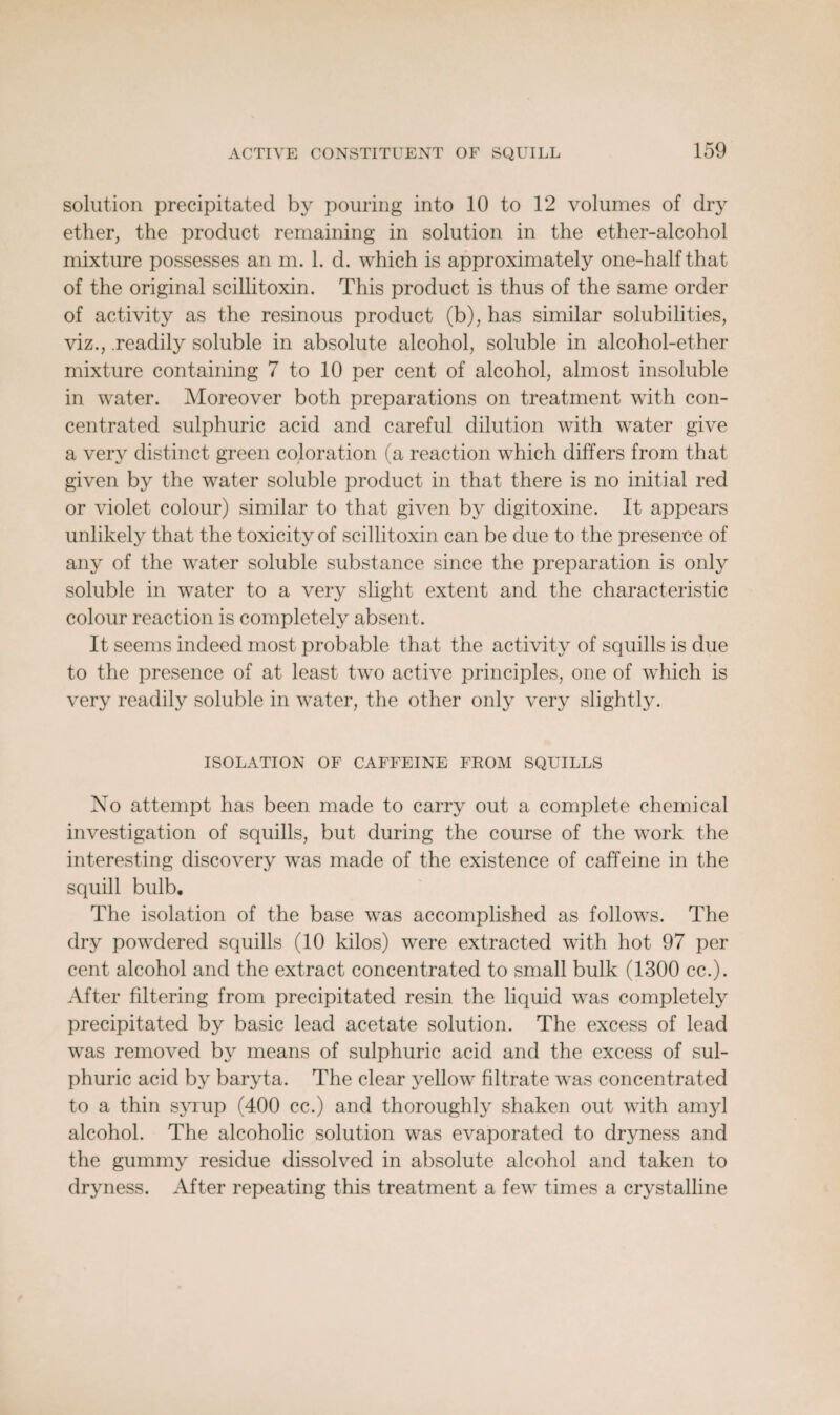 solution precipitated by pouring into 10 to 12 volumes of dry ether, the product remaining in solution in the ether-alcohol mixture possesses an m. 1. d. which is approximately one-half that of the original scillitoxin. This product is thus of the same order of activity as the resinous product (b), has similar solubilities, viz., readily soluble in absolute alcohol, soluble in alcohol-ether mixture containing 7 to 10 per cent of alcohol, almost insoluble in water. Moreover both preparations on treatment with con¬ centrated sulphuric acid and careful dilution with water give a very distinct green coloration (a reaction which differs from that given by the water soluble product in that there is no initial red or violet colour) similar to that given by digitoxine. It appears unlikely that the toxicity of scillitoxin can be due to the presence of any of the water soluble substance since the preparation is only soluble in water to a very slight extent and the characteristic colour reaction is completely absent. It seems indeed most probable that the activity of squills is due to the presence of at least two active principles, one of which is very readily soluble in water, the other only very slightly. ISOLATION OF CAFFEINE FROM SQUILLS No attempt has been made to carry out a complete chemical investigation of squills, but during the course of the work the interesting discovery was made of the existence of caffeine in the squill bulb. The isolation of the base was accomplished as follows. The dry powdered squills (10 kilos) were extracted with hot 97 per cent alcohol and the extract concentrated to small bulk (1300 cc.). After filtering from precipitated resin the liquid was completely precipitated by basic lead acetate solution. The excess of lead was removed by means of sulphuric acid and the excess of sul¬ phuric acid by baryta. The clear yellow filtrate was concentrated to a thin syrup (400 cc.) and thoroughly shaken out with amyl alcohol. The alcoholic solution was evaporated to dryness and the gummy residue dissolved in absolute alcohol and taken to dryness. After repeating this treatment a few times a crystalline