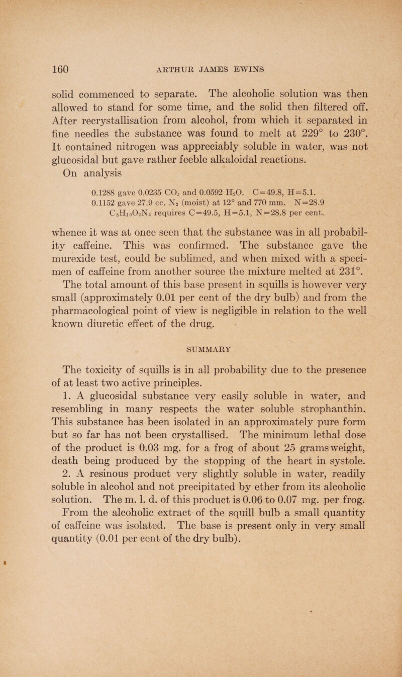 solid commenced to separate. The alcoholic solution was then allowed to stand for some time, and the solid then filtered off. After recrystallisation from alcohol, from which it separated in fine needles the substance was found to melt at 229° to 230°. It contained nitrogen was appreciably soluble in water, was not glucosidal but gave rather feeble alkaloidal reactions. On analysis 0.1288 gave 0.0235 CO, and 0.0592 H20. C=49.8, H = 5.1. 0.1152 gave 27.9 cc. N2 (moist) at 12° and 770 mm. N=28.9 C8Hio02N4 requires C = 49.5, H = 5.1, N=28.8 per cent. whence it was at once seen that the substance was in all probabil¬ ity caffeine. This was confirmed. The substance gave the murexide test, could be sublimed, and when mixed with a speci¬ men of caffeine from another source the mixture melted at 231°. The total amount of this base present in squills is however very small (approximately 0.01 per cent of the dry bulb) and from the pharmacological point of view is negligible in relation to the well known diuretic effect of the drug. SUMMARY The toxicity of squills is in all probability due to the presence of at least two active principles. 1. A glucosidal substance very easily soluble in water, and resembling in many respects the water soluble strophanthin. This substance has been isolated in an approximately pure form but so far has not been crystallised. The minimum lethal dose of the product is 0.03 mg. for a frog of about 25 grams weight, death being produced by the stopping of the heart in systole. 2. A resinous product very slightly soluble in water, readily soluble in alcohol and not precipitated by ether from its alcoholic solution. The m. 1. d. of this product is 0.06 to 0.07 mg. per frog. From the alcoholic extract of the squill bulb a small quantity of caffeine was isolated. The base is present only in very small quantity (0.01 per cent of the dry bulb).