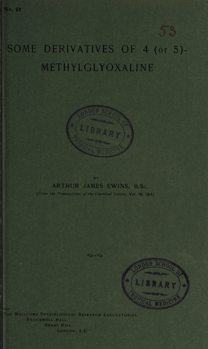 No. 53 SOME DERIVATIVES OF 4 (or 5) METHYLGLYOXALINE ARTHUR JAMES EWINS, B.Sc. (From the Transactions of the Chemical Society, VoL 99, 1911) apt ' The Wellcome Physiological Research Laboratories Brockwell Hall Herne Hill London, S.E.