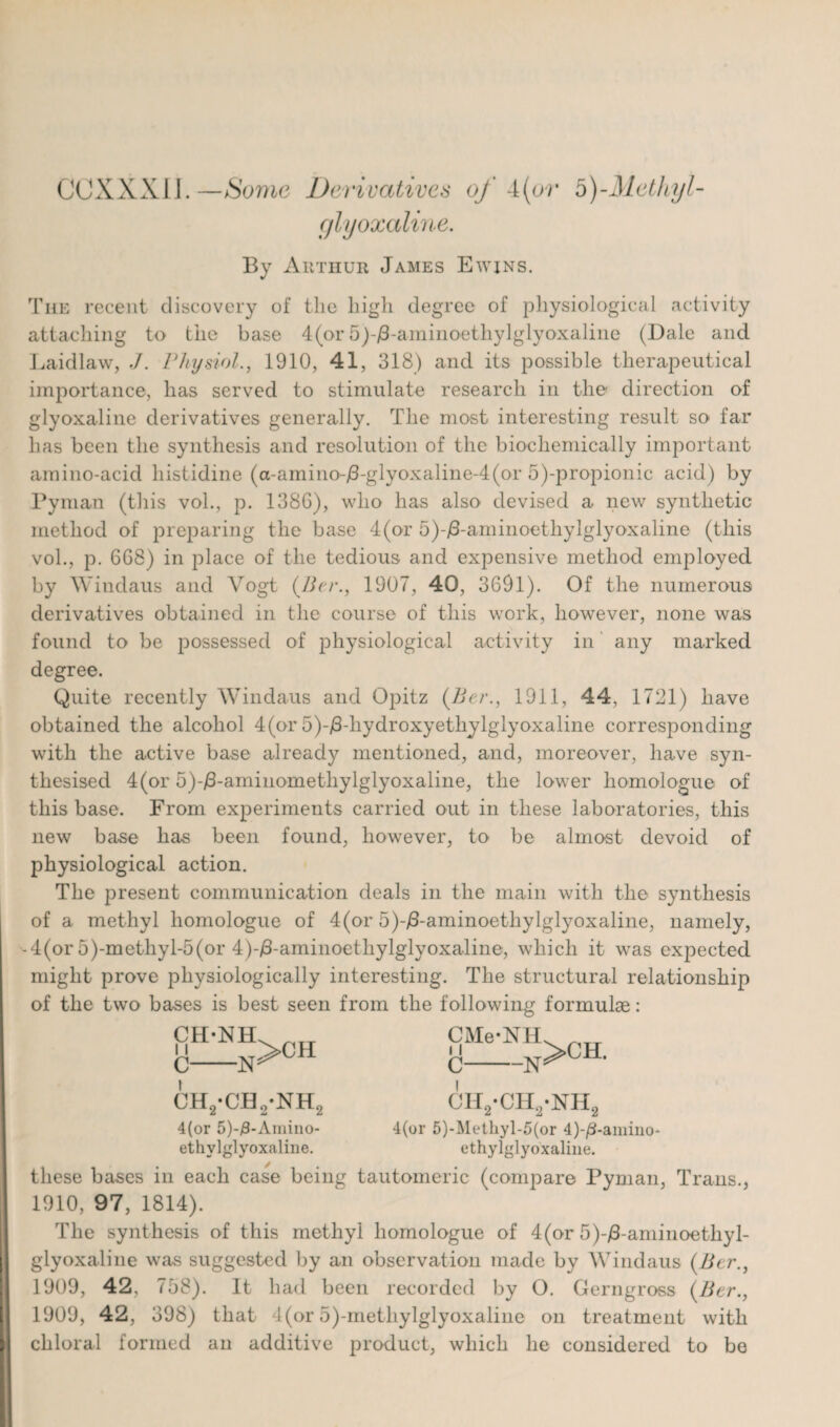 GCXXXIJ.—Some Derivatives of 4(or b)-Methyl- glyoxaline. By Arthur James Ewins. The recent discovery of the high degree of physiological activity attaching to the base 4(or 5)-/3-aminoetliylglyoxaline (Dale and Laidlaw, J. Physiol., 1910, 41, 318) arid its possible therapeutical importance, has served to stimulate research in the direction of glyoxaline derivatives generally. The most interesting result so far has been the synthesis and resolution of the biochemically important amino-acid histidine (a-amino-j3-glyoxaline-4(or 5)-propionic acid) by Pyman (this voh, p. 1386), who has also devised a new synthetic method of preparing the base 4(or 5)-/3-aminoethylglyoxaline (this voh, p. 668) in place of the tedious and expensive method employed by Windaus and Vogt (Per., 1907, 40, 3691). Of the numerous derivatives obtained in the course of this work, however, none was found to be possessed of physiological activity in any marked degree. Quite recently Windaus and Opitz (Per., 1911, 44, 1721) have obtained the alcohol 4(or 5)-/3-liydroxyethylglyoxaline corresponding with the active base already mentioned, and, moreover, have syn¬ thesised 4(or 5)-/3-amiuomethylglyoxaline, the lower homologue of this base. From experiments carried out in these laboratories, this new base has been found, however, to be almost devoid of physiological action. The present communication deals in the main with the synthesis of a methyl homologue of 4(or 5)-/3-aminoethylglyoxaline, namely, -4(or 5 )-m ethyl-5 (or 4)-/3-aminoetliylglyoxaline, which it was expected might prove physiologically interesting. The structural relationship of the two bases is best seen from the following formulae: CMe-NH, !ih-nh>ch C >CH. CH2-CH2-NH2 4(or 5)-#-Amino- ethvlglyoxaline. i I C-N cii2-ch2*nh2 4(or 5)-Methyl-5(or 4)-/3-amino- ethylglyoxaline. these bases in each case being tautomeric (compare Pyman, Trans., 1910, 97, 1814). The synthesis of this methyl homologue of 4(or 5)-/3-aminoetliyl- glyoxaline was suggested by an observation made by Windaus (Per., 1909, 42, 758). It had been recorded by O. Gerngross (Per., 1909, 42, 398) that 4(or 5)-metliylglyoxaline on treatment with chloral formed an additive product, which he considered to be