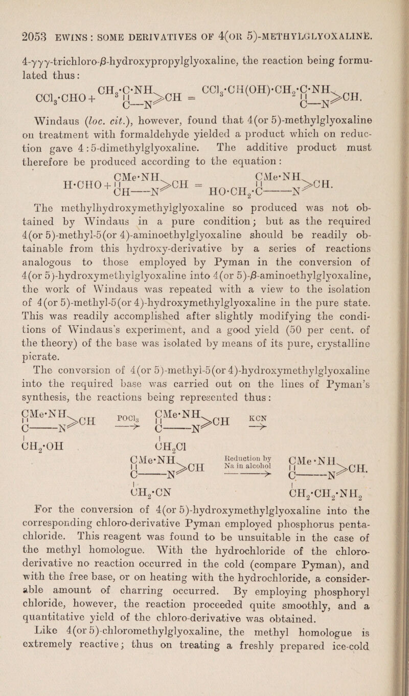 4-yyy-trichloro-i8-hydroxypropylglyoxaline, the reaction being formu¬ lated thus: CH.-C-NEL ,1TT CCL-CH(OH)-CH2-C-NH. ^rT CClj’CHO + 3[j__N>CH= 3 v ' 2{j_N>OH. Windaus (loc. cit.), however, found that 4(or 5)-methylglyoxaline on treatment with formaldehyde yielded a product which on reduc¬ tion gave 4:5-dimetliylglyoxaline. The additive product must therefore be produced according to the equation: H-CI10 + g™>CH CMe-NH HOCH.-C-j', J ' The methylhydroxymethylglyoxaline so produced was not ob¬ tained by Windaus in a pure condition; but as the required 4(or 5)-methyl-5(or 4)-aminoethylglyoxaline should be readily ob¬ tainable from this hydroxy-derivative by a series of reactions analogous to those employed by Pyman in the conversion of 4(or 5)-hydroxymethylglyoxaline into 4(or 5)-/3-aminoethylglyoxaline, the work of Windaus was repeated with a view to the isolation of 4 (or 5)-methyl-5(or 4)-hydroxymethylglyoxaline in the pure state. This was readily accomplished after slightly modifying the condi¬ tions of Windaus s experiment, and a good yield (50 per cent, of the theory) of the base was isolated by means of its pure, crystalline picrate. The conversion of 4(or 5)-methyl-5(or 4)-hydroxymethylglyoxaline into the required base was carried out on the lines of Pyman’s synthesis, the reactions being represented thus: CMe-NH. <)1S 11 ,>CH C -N: P0C13 -^ SMe*NH>CH ch2-oh c CH2C1 -N; -N: C ch2-cn Reduction by Na in alcohol -> CMe-NH c—- CH2-CH2-NH2 For the conversion of 4(or 5)-hydroxymethylglyoxaline into the corresponding chloro-derivative Pyman employed phosphorus penta- chloride. This reagent was found to be unsuitable in the case of the methyl homologue. With the hydrochloride of the chloro- derivative no reaction occurred in the cold (compare Pyman), and with the free base, or on heating with the hydrochloride, a consider¬ able amount of charring occurred. By employing phosphoryl chloride, however, the reaction proceeded quite smoothly, and a quantitative yield of the chloro-derivative was obtained. Like 4(or 5)-clilorometliylglyoxaline, the methyl homologue is extremely reactive; thus on treating a freshly prepared ice-cold