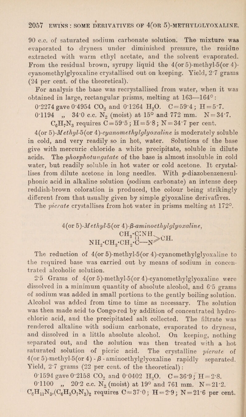 90 c.c. of saturated sodium carbonate solution. The mixture was evaporated to dryness under diminished pressure, the residue extracted with warm ethyl acetate, and the solvent evaporated. From the residual brown, syrupy liquid the 4(or 5)-methyl-5(or 4)- cyanomethylglyoxaline crystallised out on keeping. Yield, 2'7 grams (24 per cent, of the theoretical). For analysis the base was recrystallised from water, when it was obtained in large, rectangular prisms, melting at 163—164°: 0-2274 gave 0-4954 C02 and 0*1264 H20. C = 59*4; H = 5*7. 0*1194 „ 34*0 c.c. N2 (moist) at 15° and 772 mm. N —34*7. C6H7N3 requires C = 59*5; H = 5'8; N = 34*7 per cent. 4(or b)-Methyl-b^or A)-cyanomethylglyoxaline is moderately soluble in cold, and very readily so in hot, water. Solutions of the base give with mercuric chloride a white precipitate, soluble in dilute acids. The phosphotungstate of the base is almost insoluble in cold water, but readily soluble in hot water or cold acetone. It crystal¬ lises from dilute acetone in long needles. With ^-diazobenzenesul- phonic acid in alkaline solution (sodium carbonate) an intense deep reddish-brown coloration is produced, the colour being strikingly different from that usually given by simple glyoxaline derivatives. The picrate crystallises from hot water in prisms melting at 172°. 4(or 5)-M ethyl-5 (or 4)-fi-amino ethyl glyoxaline, ch3-c:nel NH2'OHs-CH2'C—’ The reduction of 4(or 5)-metkyl-5(or 4)-cyanomethylglyoxaline to the required base was carried out by means of sodium in concen¬ trated alcoholic solution. 2*5 Grams of 4(or 5)-methyl-5(or 4)-cyanomethylglyoxaline were dissolved in a minimum quantity of absolute alcohol, and 6*5 grams of sodium was added in small portions to the gently boiling solution. Alcohol was added from time to time as necessary. The solution was then made acid to Congo-red by addition of concentrated hydro¬ chloric acid, and the precipitated salt collected. The filtrate was rendered alkaline with sodium carbonate, evaporated to dryness, and dissolved in a little absolute alcohol. On keeping, nothing separated out, and the solution was then treated with a hot saturated solution of picric acid. The crystalline picrate of 4(or 5)-methyl-5(or 4) - /3 - aminoethylglyoxaline rapidly separated. Yield, 2*7 grams (22 per cent, of the theoretical) : 0*1594 gave 0*2158 C02 and 0*0402 H20. C = 36*9; H = 2*8. 0*1100 „ 20*2 c.c. No (moist) at 19°and 761 mm. N = 21*2. C6HnN3,(C6H307N3)2 requires 0 = 37*0; H = 2*9; N = 21*6 per cent.