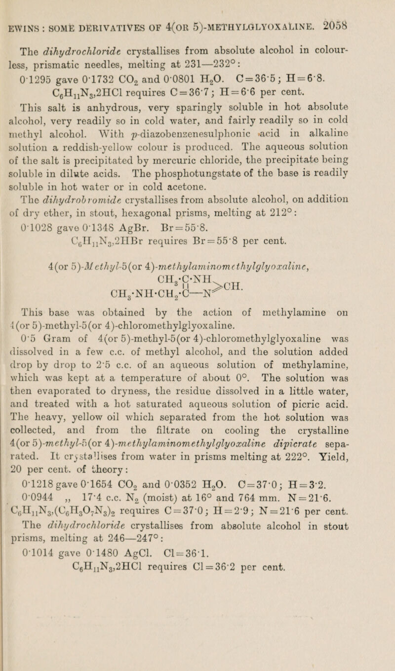 The dihydro chloride crystallises from absolute alcohol in colour¬ less, prismatic needles, melting at 231—232°: 0*1295 gave 0T732 C02 and 0'0801 H20. C = 36*5; H = 6*8. C6HnN3,2HCl requires 0 = 36*7; H = 6*6 per cent. This salt is anhydrous, very sparingly soluble in hot absolute alcohol, very readily so in cold water, and fairly readily so in cold methyl alcohol. With p-diazobensenesulphonic *acid in alkaline solution a reddish-yellow colour is produced. The aqueous solution of the salt is precipitated by mercuric chloride, the precipitate being soluble in dilute acids. The phosphotungstate of the base is readily soluble in hot water or in cold acetone. The dihydrobromide crystallises from absolute alcohol, on addition of dry ether, in stout, hexagonal prisms, melting at 212°: 0*1028 gave 0T348 AgBr. Br = 55*8. C6II11N3,2HBr requires Br = 55*8 per cent. 4(or 5)-Mcthyl-b (or &)-methylaminom(thylglyoxalinc, CIVC-NH CH3-NH-CH2-C— This base was obtained by the action of methylamine on l(or 5)-methyl-5(or 4)-chloromethylglyoxaline. 0‘5 Gram of 4(or 5)-methyl-5(or 4)-chloromethylglyoxaline was dissolved in a few c.c. of methyl alcohol, and the solution added drop by drop to 2'5 c.c. of an aqueous solution of methylamine, which was kept at a temperature of about 0°. The solution was then evaporated to dryness, the residue dissolved in a little water, and treated with a hot saturated aqueous solution of picric acid. The heavy, yellow oil which separated from the hot solution was collected, and from the filtrate on cooling the crystalline 4(or b)-methyl-b(or A.)-mcthylaminomethylglyoxaline dipicratc sepa¬ rated. It crystallises from water in prisms melting at 222°. Yield, 20 per cent, of theory: 0*1218 gave 0*1654 C02 and 0*0352 H20. 0 = 37*0; H = 3*2. 0'0944 ,, 17*4 c.c. N2 (moist) at 16° and 764 mm. N = 21*6. CgH11N3,(C6H307N3)2 requires 0 = 37*0; H = 2*9; N = 21'6 per cent. The dihydrochloride crystallises from absolute alcohol in stout prisms, melting at 246—247°: 0*1014 gave 0*1480 AgCl. 01 = 36*1. C6H11N3,2HC1 requires 01 = 36*2 per cent.