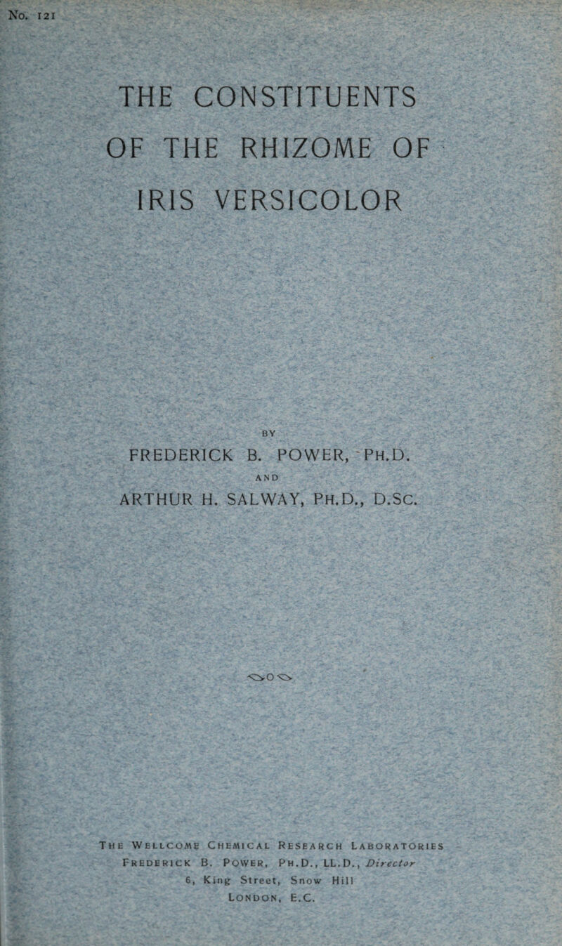 No. 121 THE CONSTITUENTS OF THE RHIZOME OF IRIS VERSICOLOR FREDERICK B. POWER, -PH.D. AND ARTHUR H. SALWAY, PH.D., D.Sc. The Wellcome Chemical Research Laboratories Frederick B. Power, Ph.D., LL.D., Director 6, King Street, Snow Hill London, E.C.