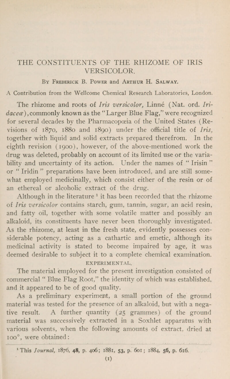 THE CONSTITUENTS OF THE RHIZOME OF IRIS VERSICOLOR. By Frederick B. Power and Arthur H. Salway. A Contribution from the Wellcome Chemical Research Laboratories, London. The rhizome and roots of Iris versicolor, Linne (Nat. ord. Iri- dacece), commonly known as the “ Larger Blue Flag,” were recognized for several decades by the Pharmacopoeia of the United States (Re¬ visions of 1870, 1880 and 1890) under the official title of Iris, together with liquid and solid extracts prepared therefrom. In the eighth revision (1900), however, of the above-mentioned work the drug was deleted, probably on account of its limited use or the varia¬ bility and uncertainty of its action. Under the names of “ Irisin ” or “ Iridin ” preparations have been introduced, and are still some¬ what employed medicinally, which consist either of the resin or of an ethereal or alcoholic extract of the drug. Although in the literature 1 it has been recorded that the rhizome of Iris versicolor contains starch, gum, tannin, sugar, an acid resin, and fatty oil, together with some volatile matter and possibly an alkaloid, its constituents have never been thoroughly investigated. As the rhizome, at least in the fresh state, evidently possesses con¬ siderable potency, acting as a cathartic and emetic, although its medicinal activity is stated to become impaired by age, it was deemed desirable to subject it to a complete chemical examination. EXPERIMENTAL. The material employed for the present investigation consisted of commercial “ Blue Flag Root,” the identity of which was established, and it appeared to be of good quality. As a preliminary experiment, a small portion of the ground material was tested for the presence of an alkaloid, but with a nega¬ tive result. A further quantity (25 grammes) of the ground material was successively extracted in a Soxhlet apparatus with various solvents, when the following amounts of extract, dried at ioo°, were obtained: This lournal, 1876, 48, p. 406; 1881, 53, p. 601; 1884, 56, p. 616.
