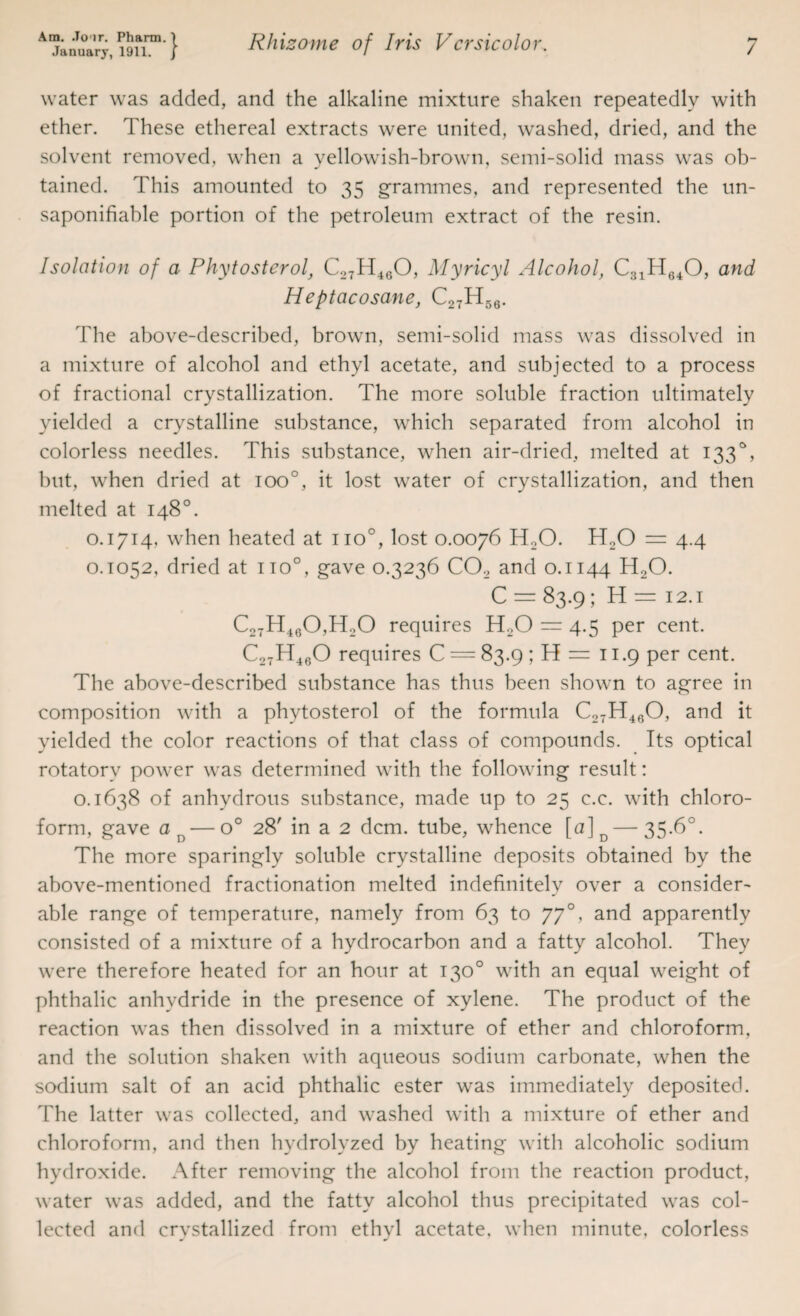 water was added, and the alkaline mixture shaken repeatedly with ether. These ethereal extracts were united, washed, dried, and the solvent removed, when a yellowish-brown, semi-solid mass was ob¬ tained. This amounted to 35 grammes, and represented the un- saponifiable portion of the petroleum extract of the resin. Isolation of a Phytosterol, C27H460, Myricyl Alcohol, C31H640, and Heptacosane, C27H56. The above-described, brown, semi-solid mass was dissolved in a mixture of alcohol and ethyl acetate, and subjected to a process of fractional crystallization. The more soluble fraction ultimately yielded a crystalline substance, which separated from alcohol in colorless needles. This substance, when air-dried, melted at 1330, but, when dried at ioo°, it lost water of crystallization, and then melted at 148°. o. 1714. when heated at no0, lost 0.0076 H20. H20 = 4.4 0.1052, dried at no°, gave 0.3236 C02 and 0.1144 H20. C = 83.9; H = 12.1 C27H460,H20 requires H20 = 4.5 per cent. C27H4eO requires C = 83.9 ; H = 11.9 per cent. The above-described substance has thus been shown to agree in composition with a phytosterol of the formula C27H4eO, and it yielded the color reactions of that class of compounds. Its optical rotatory power was determined with the following result: 0.1638 of anhydrous substance, made up to 25 c.c. with chloro¬ form, gave od — o° 28' in a 2 dcm. tube, whence [a]D — 35.6°. The more sparingly soluble crystalline deposits obtained by the above-mentioned fractionation melted indefinitely over a consider¬ able range of temperature, namely from 63 to 770, and apparently consisted of a mixture of a hydrocarbon and a fatty alcohol. They were therefore heated for an hour at 130° with an equal weight of phthalic anhydride in the presence of xylene. The product of the reaction was then dissolved in a mixture of ether and chloroform, and the solution shaken with aqueous sodium carbonate, when the sodium salt of an acid phthalic ester was immediately deposited. The latter was collected, and washed with a mixture of ether and chloroform, and then hydrolyzed by heating with alcoholic sodium hydroxide. After removing the alcohol from the reaction product, water was added, and the fatty alcohol thus precipitated was col¬ lected and crvstallized from ethvl acetate, when minute, colorless