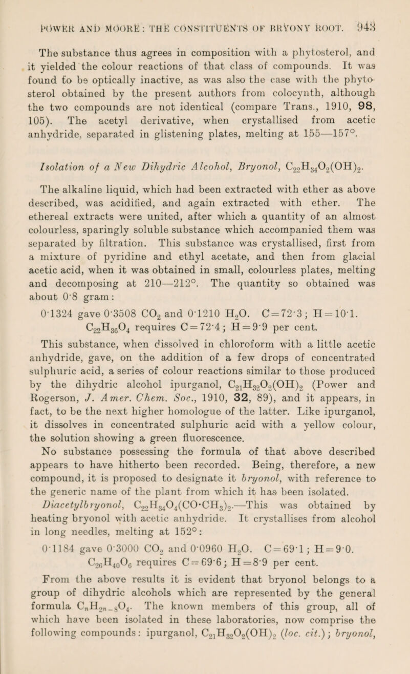 The substance thus agrees in composition with a phytosterol, and it yielded the colour reactions of that class of compounds. It was found fo be optically inactive, as was also the case with the phyto sterol obtained by the present authors from colocynth, although the two compounds are not identical (compare Trans., 1910, 98, 105). The acetyl derivative, when crystallised from acetic anhydride, separated in glistening plates, melting at 155—157°. Isolation of a New Dihydric Alcohol, Bryonol, C22H3402(0H)2. The alkaline liquid, which had been extracted with ether as above described, was acidified, and again extracted with ether. The ethereal extracts were united, after which a quantity of an almost colourless, sparingly soluble substance which accompanied them was separated by filtration. This substance was crystallised, first from a mixture of pyridine and ethyl acetate, and then from glacial acetic acid, when it was obtained in small, colourless plates, melting and decomposing at 210—212°. The quantity so obtained was about 0'8 gram: 0T324 gave 0-3508 C02 and 0T210 H20. C = 723; H = 10T. C22H3604 requires C = 72‘4; H = 99 per cent. This substance, when dissolved in chloroform with a little acetic anhydride, gave, on the addition of a few drops of concentrated sulphuric acid, a series of colour reactions similar to those produced by the dihydric alcohol ipurganol, C21H3202(0H)2 (Tower and Rogerson, J. Amer. Chem. Soc., 1910, 32, 89), and it appears, in fact, to be the next higher homologue of the latter. Like ipurganol, it dissolves in concentrated sulphuric acid with a yellow colour, the solution showing a green fluorescence. No substance possessing the formula of that above described appears to have hitherto been recorded. Being, therefore, a new compound, it is proposed to designate it bi'yonol, with reference to the generic name of the plant from which it has been isolated. Diacetylbiyonol, CgoII^O^CCbCHg);,.—This was obtained by heating bryonol with acetic anhydride. It crystallises from alcohol in long needles, melting at 152°: 01184 gave 0'3000 C02 and 0'0960 H20. C = 69‘l; H = 9 0. C26II40O6 requires C — 69'6; H = 8’9 per cent. From the above results it is evident that bryonol belongs to a group of dihydric alcohols which are represented by the general formula CnII2n_s04. The knowm members of this group, all of which have been isolated in these laboratories, now comprise the following compounds: ipurganol, C2]H3202(0H)2 (loc. cit.); bryonol,