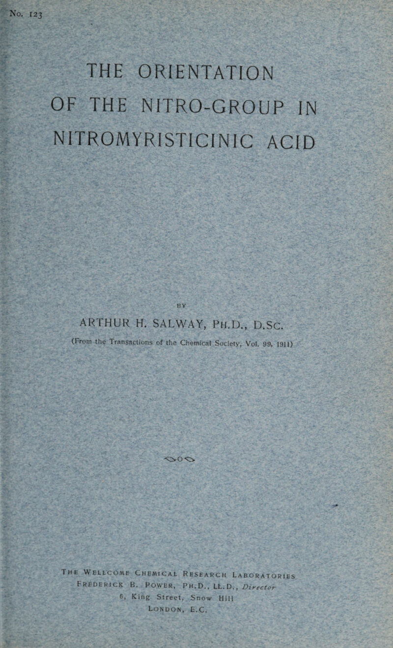 No. 123 THE ORIENTATION OF THE NITRO-GROUP IN NITROMYRISTICINIC ACID ARTHUR H. SALWAY, Ph.D., D.SC. (I rom the Transactions of the Chemical Society, Vo!. 99, 1911) The Wellcome Chemical Research Laboratories Frederick B. Power, Ph.D., Lt.DDirector 6, King Street, Snow Hill London, E.C.