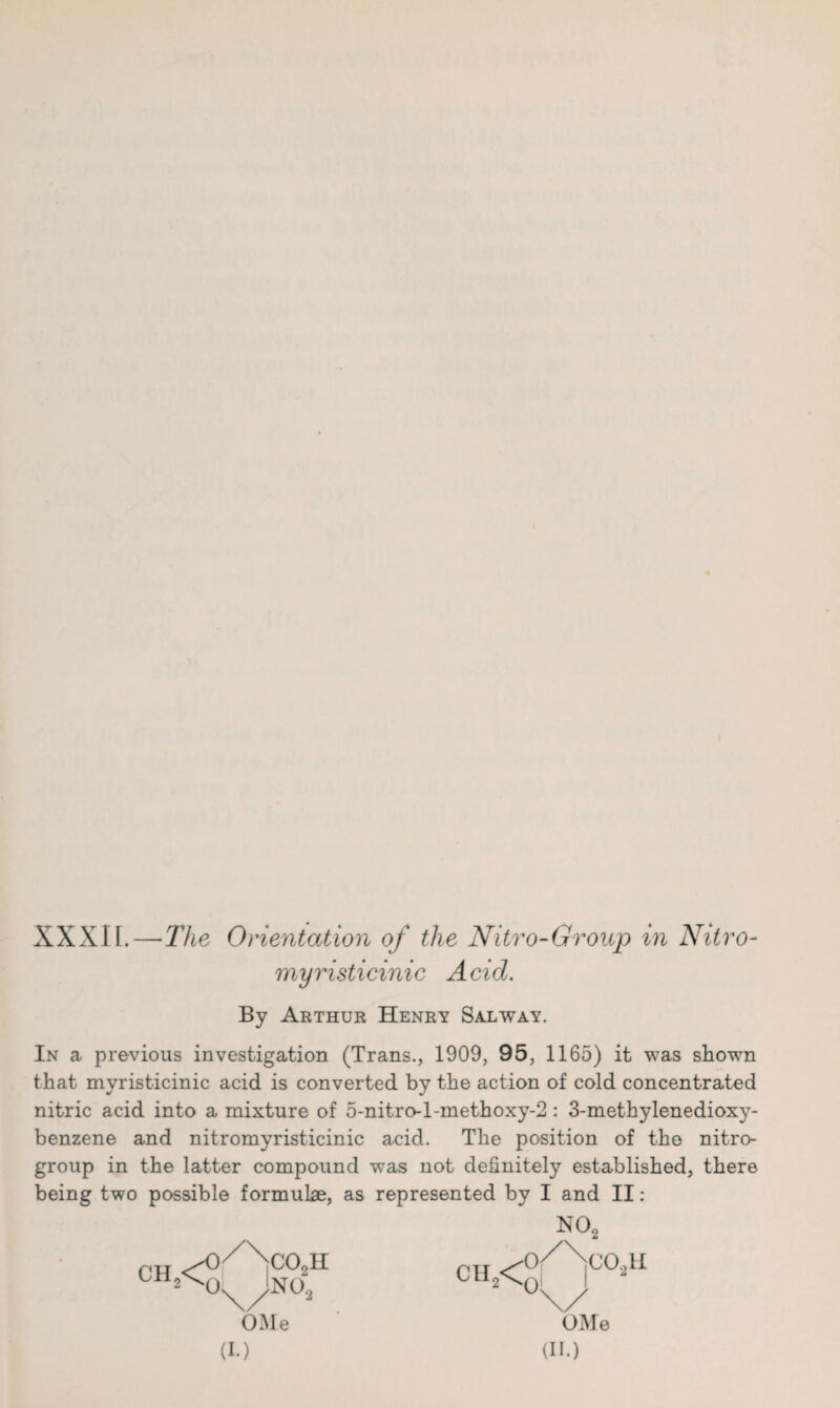 XXXIL—The Orientation of the Nitro-Group in Nitro- myristicinic Acid. By Arthur Henry Sal way. In a previous investigation (Trans., 1909, 95, 1165) it was shown that myristicinic acid is converted by the action of cold concentrated nitric acid into a mixture of 5-nitro-l-methoxy-2 : 3-methylenedioxy- benzene and nitromyristicinic acid. The position of the nitro- group in the latter compound was not definitely established, there being two possible formulae, as represented by I and II: NO, CIL< C02H OMe (II.)