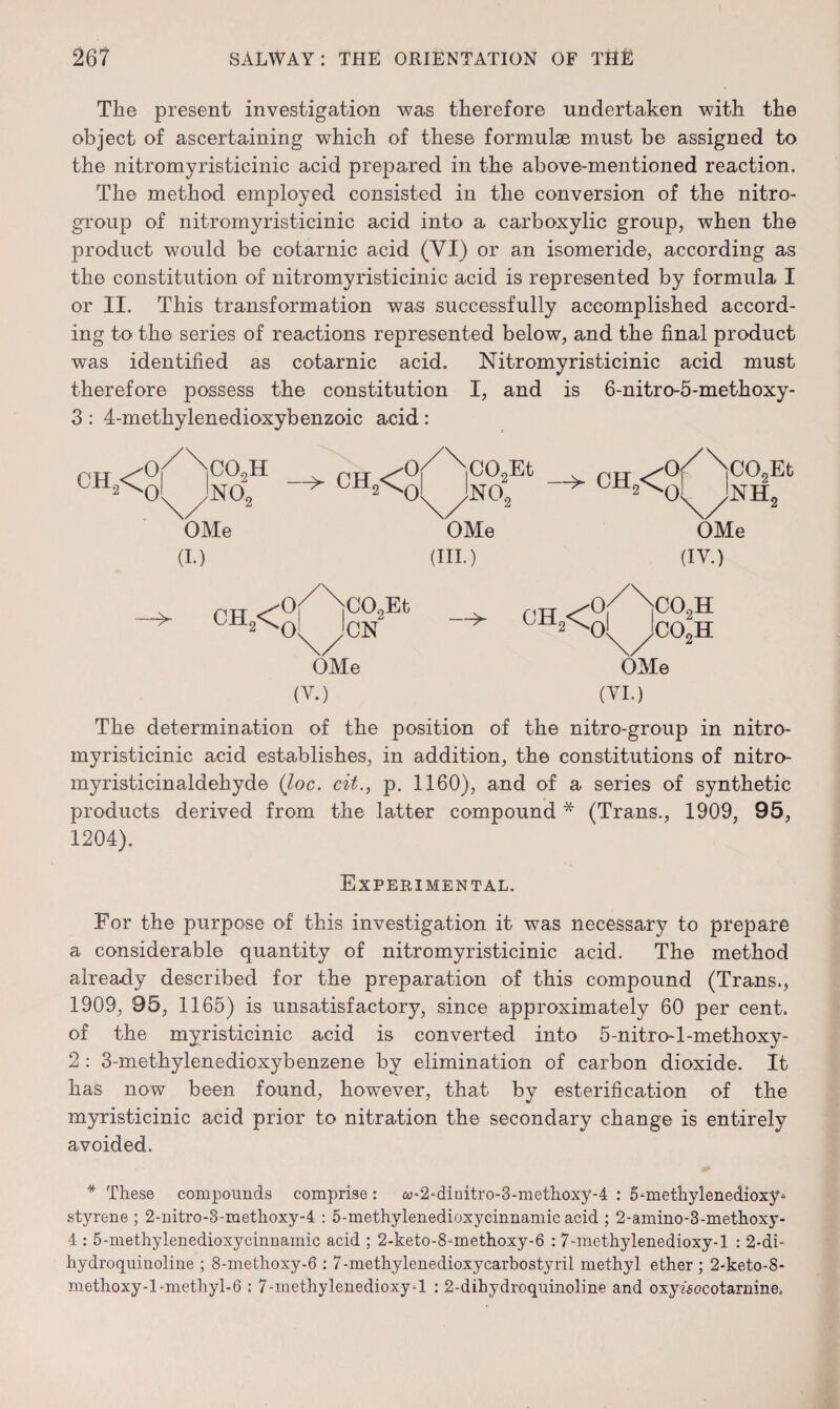 The present investigation was therefore undertaken with the object of ascertaining which of these formulae must be assigned to the nitromyristicinic acid prepared in the above-mentioned reaction. The method employed consisted in the conversion of the nitro- group of nitromyristicinic acid into a carboxylic group, when the product would be cotarnic acid (VI) or an isomeride, according as the constitution of nitromyristicinic acid is represented by formula I or II. This transformation was successfully accomplished accord¬ ing to the series of reactions represented below, and the final product was identified as cotarnic acid. Nitromyristicinic acid must therefore possess the constitution I, and is 6-nitro-5-methoxy- 3 : 4-methylenedioxybenzoic acid: CH3< cq9h no; CEL< OMe (I.) > CH2< CO,Et CN OMe (V.) C02Et N0o CH2< 0 OMe (III.) —>- ]C09Et NH„ OMe (IV.) 0 ^H2<Cq co2n co2h OMe (VI.) The determination of the position of the nitro-group in nitro¬ myristicinic acid establishes, in addition, the constitutions of nitro- myristicinaldehyde (loc. cit., p. 1160), and of a series of synthetic products derived from the latter compound * (Trans., 1909, 95, 1204). Experimental. For the purpose of this investigation it was necessary to prepare a considerable quantity of nitromyristicinic acid. The method already described for the preparation of this compound (Trans., 1909, 95, 1165) is unsatisfactory, since approximately 60 per cent, of the myristicinic acid is converted into 5-nitro-l-methoxy- 2: 3-methylenedioxybenzene by elimination of carbon dioxide. It has now been found, however, that by esterification of the myristicinic acid prior to nitration the secondary change is entirely avoided. * These compounds comprise : o>‘2*dinitro-3-methoxy-4 : 5-methylenedioxy * styrene; 2-nitro-3-ruetlioxy-4 : 5-methylenedioxycinnamicacid ; 2-amino-3-methoxy- 4 : 5-methylenedioxycinnamic acid ; 2-keto-8-methoxy-6 : 7-methylenedioxy-l : 2-di- hydroquinoline ; 8-methoxy-6 : 7-methylenedioxycarbostyril methyl ether ; 2-keto-8- methoxy-1 -methyl-6 ; 7-methylenedioxy-l : 2-dihydroquinoline and oxywocotarnine.