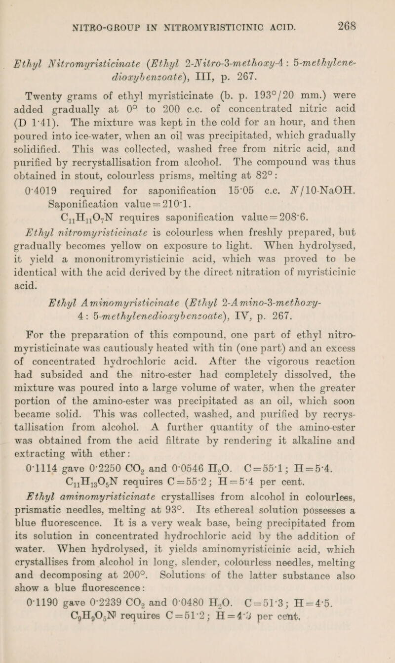 Ethyl Nitromyristicinate (Ethyl 2-Nitro-3-methoxy-4 : 5-methylene- dioxybenzoate), III, p. 267. Twenty grams of ethyl myristicinate (b. p. 193°/20 mm.) were added gradually at 0° to 200 c.c. of concentrated nitric acid (D T41). The mixture was kept in the cold for an hour, and then poured into ice-water, when an oil was precipitated, which gradually solidified. This was collected, washed free from nitric acid, and purified by recrystallisation from alcohol. The compound was thus obtained in stout, colourless prisms, melting at 82°: 0'4019 required for saponification 15'05 c.c. A/lO-NaOH. Saponification value = 210T. C11H1107N requires saponification value = 208*6. Ethyl nitromyristicinate is colourless when freshly prepared, but gradually becomes yellow on exposure to light. When hydrolysed, it yield a mononitromyristicinic acid, which was proved to be identical with the acid derived by the direct nitration of myristicinic acid. Ethyl Aminomyristicinate {Ethyl 2-Aviino-S-methoxy- 4: 5-methylenedioxybenzoate), IV, p. 267. For the preparation of this compound, one part of ethyl nitro¬ myristicinate was cautiously heated with tin (one part) and an excess of concentrated hydrochloric acid. After the vigorous reaction had subsided and the nitro-ester had completely dissolved, the mixture was poured into a large volume of water, when the greater portion of the amino-ester was precipitated as an oil, which soon became solid. This was collected, washed, and purified by recrys¬ tallisation from alcohol. A further quantity of the amino-ester was obtained from the acid fdtrate by rendering it alkaline and extracting with ether: 0-1114 gave 0*2250 CO, and 0*0546 H,0. C = 55*l; H = 5*4. CnH1305N requires C = 55‘2; H = 5*4 per cent. Ethyl aminomyristicinate crystallises from alcohol in colourless, prismatic needles, melting at 93°. Its ethereal solution possesses a blue fluorescence. It is a very weak base, being precipitated from its solution in concentrated hydrochloric acid by the addition of water. When hydrolysed, it yields aminomyristicinic acid, which crystallises from alcohol in long, slender, colourless needles, melting and decomposing at 200°. Solutions of the latter substance also show a blue fluorescence: 0*1190 gave 0*2239 CO, and 0*0480 H,0. C = 51*3; H = 4*5. C9H905N) requires C = 51*2; H = 4*'l per cent.