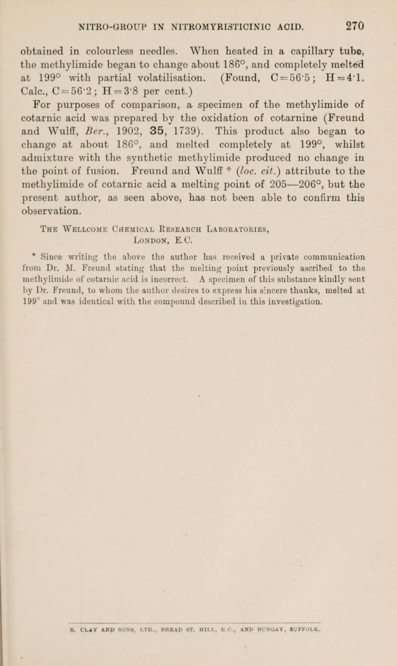 obtained in colourless needles. When heated in a capillary tube, the methylimide began to change about 186°, and completely melted at 199° with partial volatilisation. (Found, C = 56'5; H = 4‘l. Calc., C-56'2; H = 3'8 per cent.) For purposes of comparison, a specimen of the methylimide of cotarnic acid was prepared by the oxidation of cotarnine (Freund and Wulff, Ber., 1902, 35, 1739). This product also began to change at about 186°, and melted completely at 199°, whilst admixture with the synthetic methylimide produced no change in the point of fusion. Freund and Wulff * (loc. cit.) attribute to the methylimide of cotarnic acid a melting point of 205—206°, but the present author, as seen above, has not been able to confirm this observation. The Wellcome Chemical Research Laboratories, London, E.C. * Since writing the above the author has received a private communication from Dr. M. Freund stating that the melting point previously ascribed to the methylimide of cotarnic acid is incorrect. A specimen of this substance kindly sent by Dr. Freund, to whom the author desires to express his sincere thanks, melted at 199° and was identical with the compound described in this investigation. R. CLAY AND SONS, LTD., BREAD ST. HII.L, E C., AND BUNGAY, SUFFOLK.