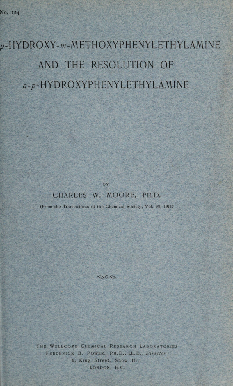 No. 124 p-HYDROXY-m-METHOXYPHENYLETHYLAMINE AND THE RESOLUTION OF a-/?-HYDROXYPHENYLETHYLAMINE CHARLES W. MOORE, Ph.D. (From the Transactions of the Chemical Society, Vol. 99, 1911) The We l l c o m e Chemical Research Laboratories Frederick B. Power, Ph.D., LL. D., Director 6, King Street, Snow Hill London, E.C.