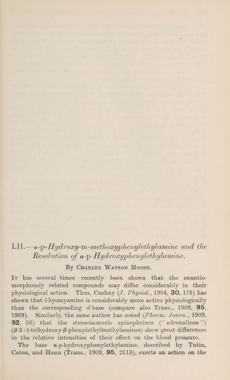 LI I.—a-p-Hydroxy-m-methoxyphenylethylamine and the Resolution of a-p-IIydroxyphenylethylumine. By Charles Watson Moore. It has several times recently been shown that the enantio- morphously related compounds may differ considerably in their physiological action. Thus, Cushny (,/. Physiol., 1904, 30, 176) has shown that Miyoscyamine is considerably more active physiologically than the corresponding <7-base (compare also Trans., 1909, 95, 1969). Similarly, the same author has noted (Pharm. Journ., 1909, 82, 56) that the stereoisomeric epinephrines (“ adrenalines ) ()8-3 : 4-trihydroxy-/3-phenylethylmethylamines) show great differences in the relative intensities of their effect on the blood pressure. The base a-p-hydroxyphenylethylamine, described by Tutin, Caton, and Hann (Trans., 1909, 95, 2113), exerts an action on the