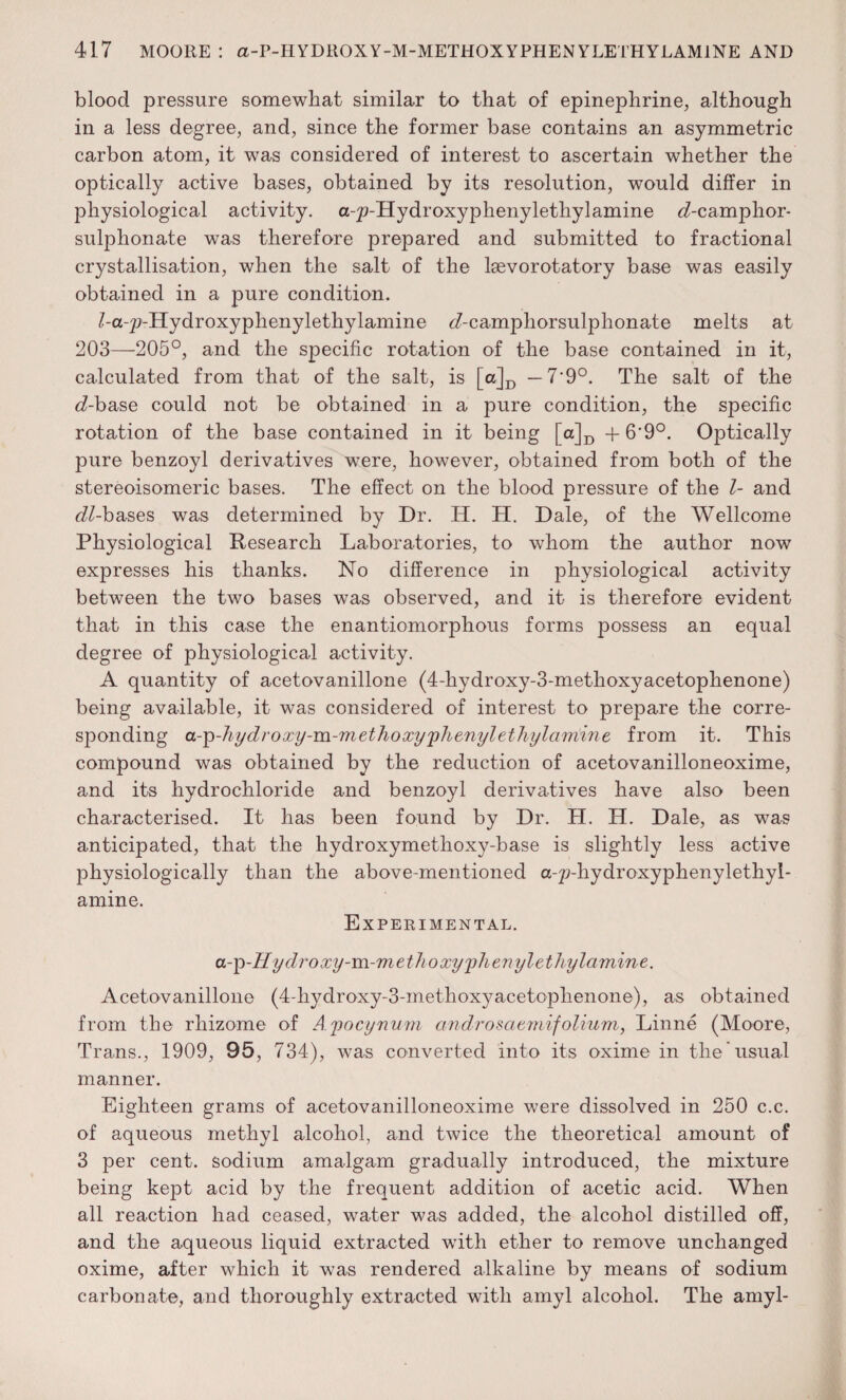 blood pressure somewhat similar to that of epinephrine, although in a less degree, and, since the former base contains an asymmetric carbon atom, it was considered of interest to ascertain whether the optically active bases, obtained by its resolution, would differ in physiological activity. a-p-Hydroxyphenylethyl amine d-camphor- sulphonate was therefore prepared and submitted to fractional crystallisation, when the salt of the lsevorotatory base was easily obtained in a pure condition. /-a-p-Hydroxyphenylethylamine <Acamphorsulphonate melts at 203—205°, and the specific rotation of the base contained in it, calculated from that of the salt, is [a]D — 7'9°. The salt of the d-base could not be obtained in a pure condition, the specific rotation of the base contained in it being [a]D + 6*9°. Optically pure benzoyl derivatives were, however, obtained from both of the stereoisomeric bases. The effect on the blood pressure of the l- and e^-bases was determined by Dr. IT. H. Dale, of the Wellcome Physiological Research Laboratories, to whom the author now expresses his thanks. No difference in physiological activity between the two bases was observed, and it is therefore evident that in this case the enantiomorphous forms possess an equal degree of physiological activity. A quantity of acetovanillone (4-hydroxy-3-methoxyacetophenone) being available, it was considered of interest to prepare the corre¬ sponding a-^-Jiydroxy-m-methoxy'phenylethylarrtme from it. This compound was obtained by the reduction of acetovanilloneoxime, and its hydrochloride and benzoyl derivatives have also been characterised. It has been found by Dr. H. H. Dale, as was anticipated, that the hydroxymetlioxy-base is slightly less active physiologically than the above-mentioned a-p-hydroxyphenylethyl- amine. Experimental. a-^-Hydroxy-m-methoxy'phenylethylamine. Acetovanillone (4-hydroxy-3-inethoxyacetophenone), as obtained from the rhizome of Ayocynum androsatmifolium, Linne (Moore, Trans., 1909, 95, 734), was converted into its oxime in the'usual manner. Eighteen grams of acetovanilloneoxime were dissolved in 250 c.c. of aqueous methyl alcohol, and twice the theoretical amount of 3 per cent, sodium amalgam gradually introduced, the mixture being kept acid by the frequent addition of acetic acid. When all reaction had ceased, water was added, the alcohol distilled off, and the aqueous liquid extracted with ether to remove unchanged oxime, after which it was rendered alkaline by means of sodium carbonate, and thoroughly extracted with amyl alcohol. The amyl-