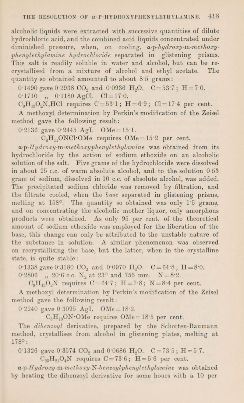 alcoholic liquids were extracted with successive quantities of dilute hydrochloric acid, and the combined acid liquids concentrated under diminished pressure, when, on cooling, a-p-hydroxy-m-methoxy- 'phenyletliylamine hydrochloride separated in glistening prisms. This salt is readily soluble in water and alcohol, but can be re¬ crystallised from a mixture of alcohol and ethyl acetate. The quantity so obtained amounted to about 8'5 grams: 0-1490 gave 0-2938 C02 and 0-0936 H,0. C = 53-7; H = 7*0. 0-1710 „ 0-1180 AgCl. Cl = 17*0. C9H]3OoN,HC1 requires C==531; H = 69; Cl = 174 per cent. A methoxyl determination by Perkin's modification of the Zeisel method gave the following result: 0-2136 gave 0'2445 Agl. OMe=151. C8HnONCl*OMe requires OMe = 152 per cent. a-p-Hydroxy-m-methoxyphenylethylamine was obtained from its hydrochloride by the action of sodium ethoxide on an alcoholic solution of the salt. Five grams of the hydrochloride were dissolved in about 25 c.c. of warm absolute alcohol, and to the solution 053 gram of sodium, dissolved in 10 c.c. of absolute alcohol, was added. The precipitated sodium chloride was removed by filtration, and the filtrate cooled, when the base separated in glistening prisms, melting at 158°. The quantity so obtained was only 15 grams, and on concentrating the alcoholic mother liquor, only amorphous products were obtained. As only 95 per cent, of the theoretical amount of sodium ethoxide was employed for the liberation of the base, this change can only be attributed to the unstable nature of the substance in solution. A similar phenomenon was observed on recrystallising the base, but the latter, when in the crystalline state, is quite stable: 0-1338 gave 0-3180 C02 and 0'0970 H20. C = 64’8; H = 8*0. 02806 „ 20*6 c.c. N2 at 23° and 755 mm. N = 8*2. C9H1302N requires C = 647; H = 78; N = 84 per cent. A methoxyl determination by Perkin's modification of the Zeisel method gave the following result: 0-2240 gave 0‘3095 Agl. OMe = 18'2. C8H](JON*OMe requires OMe = 185 per cent. The dibenzoyl derivative, prepared by the Schotten-Baumann method, crystallises from alcohol in glistening plates, melting at 178°: 0-1326 gave 0 3574 CO, and 0’0686 H,0. C = 73'5; H = 5 7. C23H21O4N requires C = 736; IT = 56 per cent. a-p-IIydroxy-m-methoxy-N-benzoylphenylethylamine was obtained by heating the dibenzoyl derivative for some hours with a 10 per