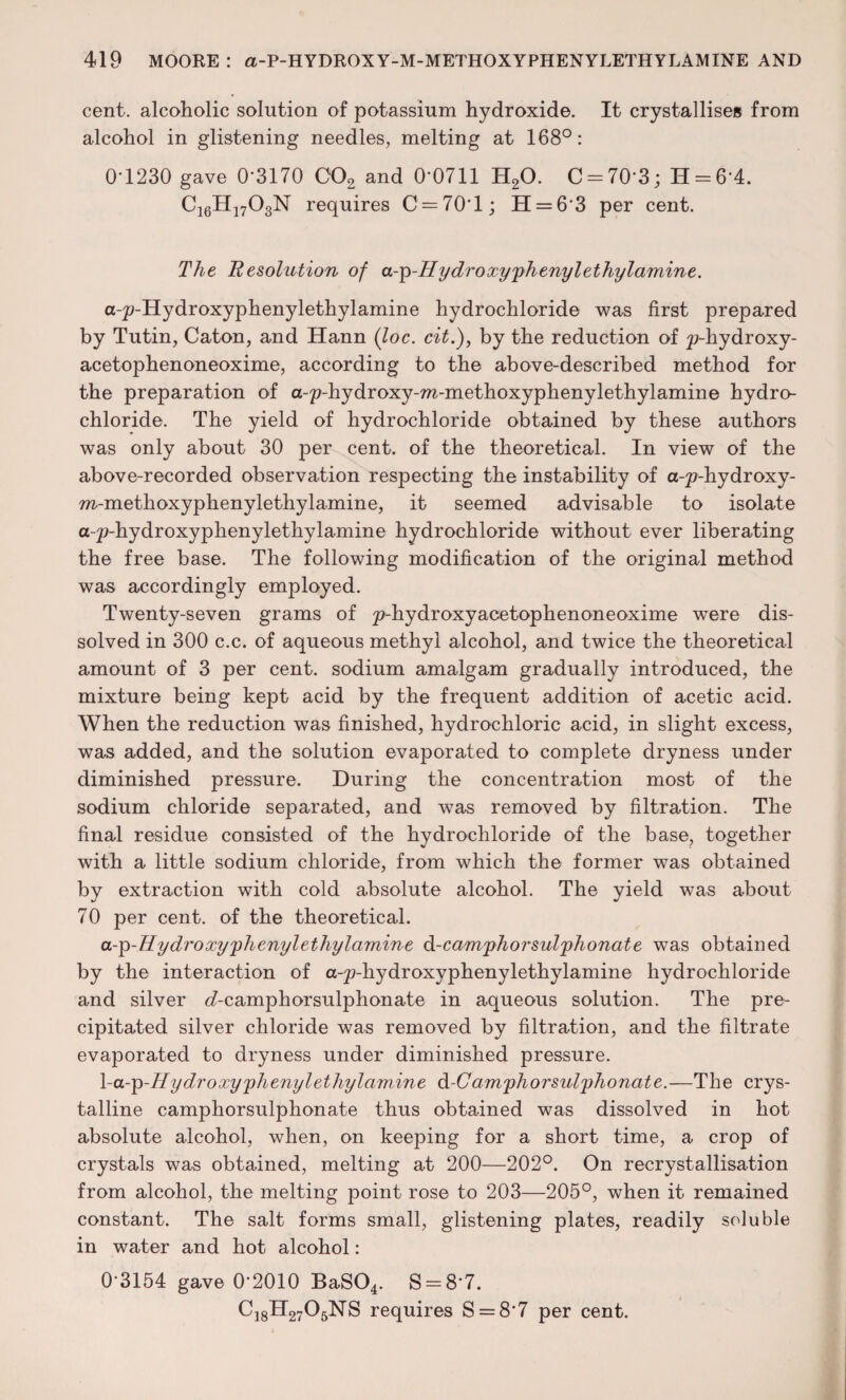cent, alcoholic solution of potassium hydroxide. It crystallises from alcohol in glistening needles, melting at 168°: 0-1230 gave 0*3170 C02 and 0-0711 H20. C = 70'3; H = 6‘4. C16H1703N requires C = 70l; H = 63 per cent. The Resolution of a-^-Hydroxy'phenylethylamine. a-^-Hydroxyphenylethylamine hydrochloride was first prepared by Tutin, Caton, and Hann (loc. cit.), by the reduction of ^-hydroxy- acetophenoneoxime, according to the above-described method for the preparation of a-p-hydroxy-ra-methoxyphenylethylamine hydro¬ chloride. The yield of hydrochloride obtained by these authors was only about 30 per cent, of the theoretical. In view of the above-recorded observation respecting the instability of a-^-hydroxy- m-methoxyphenylethylamine, it seemed advisable to isolate a-p-hydroxyphenylethylamine hydrochloride without ever liberating the free base. The following modification of the original method was accordingly employed. Twenty-seven grams of p-hydroxyacetophenoneoxime were dis¬ solved in 300 c.c. of aqueous methyl alcohol, and twice the theoretical amount of 3 per cent, sodium amalgam gradually introduced, the mixture being kept acid by the frequent addition of acetic acid. When the reduction was finished, hydrochloric acid, in slight excess, was added, and the solution evaporated to complete dryness under diminished pressure. During the concentration most of the sodium chloride separated, and was removed by filtration. The final residue consisted of the hydrochloride of the base, together with a little sodium chloride, from which the former was obtained by extraction with cold absolute alcohol. The yield was about 70 per cent, of the theoretical. cl-q-H y dr oxyyhenyl ethyl amine d-cam'phorsul/phonate was obtained by the interaction of a-^-hydroxyphenylethylamine hydrochloride and silver <7-camphorsulphonate in aqueous solution. The pre¬ cipitated silver chloride was removed by filtration, and the filtrate evaporated to dryness under diminished pressure. \-a--p-Hydroxyphenylethylamine d-C am'phorsul'phonate.—The crys¬ talline camphorsulphonate thus obtained was dissolved in hot absolute alcohol, when, on keeping for a short time, a crop of crystals was obtained, melting at 200—202°. On recrystallisation from alcohol, the melting point rose to 203—205°, when it remained constant. The salt forms small, glistening plates, readily soluble in water and hot alcohol: 0*3154 gave 0-2010 BaS04. S = 8*7. C18H2705NS requires S = 8'7 per cent.