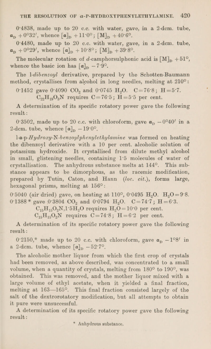 0 4838, made up to 20 c.c. with water, gave, in a 2-dcm. tube, aD +0°32/, whence [a]D + 11*0°; [M]D + 40*6°. 0'4480, made up to 20 c.c. with water, gave, in a 2-dcm. tube, aD +0°29/, whence [a]D + 10*8°; [M]D +39'8°. The molecular rotation of ^-camphorsulphonic acid is [M]D +51°, whence the basic ion has [a]D — 7'9°. The 1 -dibenzoyl derivative, prepared by the Schotten-Baumann method, crystallises from alcohol in long needles, melting at 210°: 0-1452 gave 0-4090 C02 and 0*0745 H20. C = 76*8; H=5*7. C22H1903N requires C = 76*5; H = 5*5 per cent. A determination of its specific rotatory power gave the following result: 03502, made up to 20 c.c. with chloroform, gave aD — 0°40/ in a 2-dcm. tube, whence [a]D —190°. \-a-p-Hydroxy-'N-benzoylphenylethylamine was formed on heating the dibenzoyl derivative with a 10 per cent, alcoholic solution of potassium hydroxide. It crystallised from dilute methyl alcohol in small, glistening needles, containing 15 molecules of water of crystallisation. The anhydrous substance melts at 144°. This sub¬ stance appears to be dimorphous, as the racemic modification, prepared by Tutin, Caton, and Hann (loc. cit.), forms large, hexagonal prisms, melting at 156°: 05040 (air dried) gave, on heating at 110°, 0*0495 H20. H20 = 9*8. 0-1388* gave 0*3804 C02 and 0*0794 H20. 0 = 747; H = 6*3. Ci5H1-02N,1*5H20 requires H2O = 10*0 per cent. C15H1502N requires C = 74*8; H = 6*2 per cent. A determination of its specific rotatory power gave the following result: 0*2150,* made up to 20 c.c. with chloroform, gave aD —1°8/ in a 2-dcm. tube, whence [a]D —52*7°. The alcoholic mother liquor from which the first crop of crystals had been removed, as above described, was concentrated to a small volume, when a quantity of crystals, melting from 180° to 190°, was obtained. This was removed, and the mother liquor mixed with a large volume of ethyl acetate, when it yielded a final fraction, melting at 163—165°. This final fraction consisted largely of the salt of the dextrorotatory modification, but all attempts to obtain it pure were unsuccessful. A determination of its specific rotatory power gave the following result: Anhydrous substance.