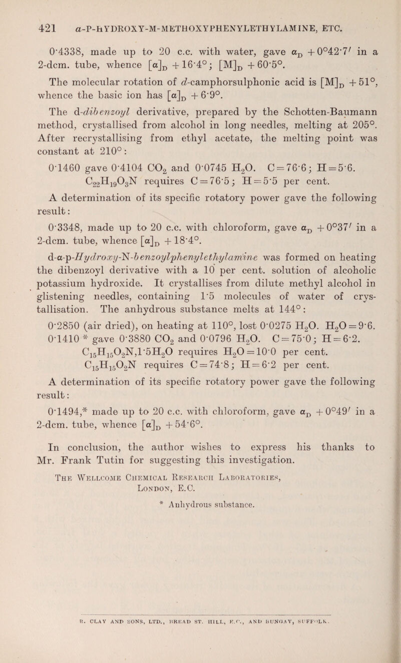 0*4338, made up to 20 c.c. with water, gave aD -f 0°42*7/ in a 2-dcm. tube, whence [a]D + 16*4°; [M]D + 60*5°. The molecular rotation of d-camphorsulphonic acid is [M]D +51°, whence the basic ion has [a]D + 6*9°. The d-dibenzoyl derivative, prepared by the Schotten-Baumann method, crystallised from alcohol in long needles, melting at 205°. After recrystallising from ethyl acetate, the melting point was constant at 210°: 0-1460 gave 0*4104 C02 and 0*0745 H20. C = 76*6; H = 5*6. C22H19O3N requires C = 76*5; H = 5*5 per cent. A determination of its specific rotatory power gave the following result: 0'3348, made up to 20 c.c. with chloroform, gave aD +0°37/ in a 2-dcm. tube, whence [a]D + 18*4°. d-a-'p-Hydroxy-l^-benzoylphenylethylam'ine was formed on heating the dibenzoyl derivative with a 10 per cent, solution of alcoholic potassium hydroxide. It crystallises from dilute methyl alcohol in glistening needles, containing 1*5 molecules of water of crys¬ tallisation. The anhydrous substance melts at 144°: 0'2850 (air dried), on heating at 110°, lost 0*0275 H20. H20 = 9*6. 0-1410 * gave 0*3880 C02 and 0*0796 H20. C = 75*0; H = 6*2. C15H1502N,1*5H20 requires H2O = 10*0 per cent. C15H1502N requires C = 74*8; H = 6*2 per cent. A determination of its specific rotatory power gave the following result: 0*1494,* made up to 20 c.c. with chloroform, gave aD + 0°49/ in a 2-dcm. tube, whence [a]D +54*6°. In conclusion, the author wishes to express his thanks to Mr. Frank Tutin for suggesting this investigation. The Wellcome Chemical Research Laboratories, London, E.C. * Anhydrous substance. , K.C., AND BUNGAY, SUFFOLK. Ft. CT.AY AND HONS, LTD., DREAD ST. FULL