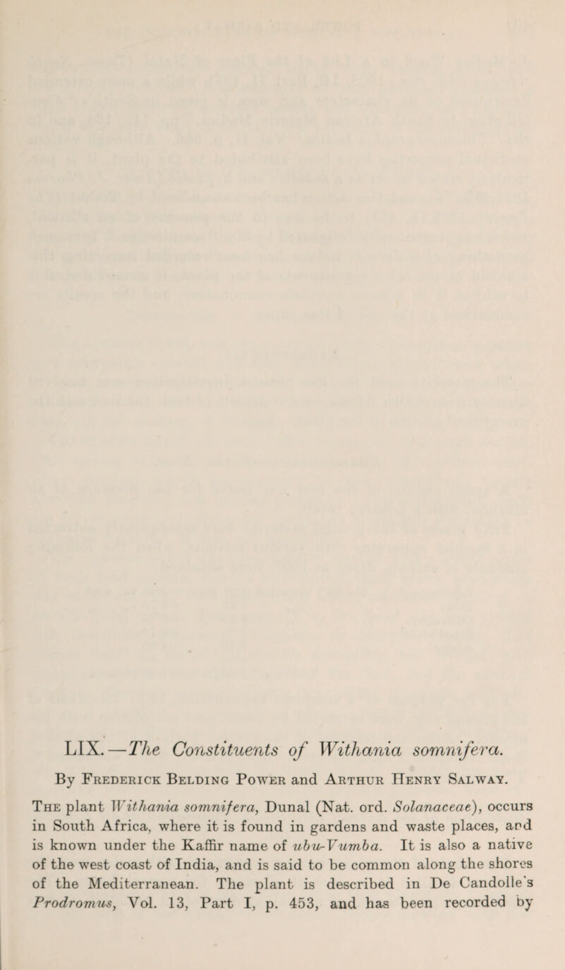 LIX.—The Constituents of Witliania somnifera. By Frederick Belding Power and Arthur Henry Salway. The plant II ithania somnifera, Dunal (Nat. ord. Solanaceae), occurs in South Africa, where it is found in gardens and waste places, and is known under the Kaffir name of ubi^Vumba. It is also a native of the west coast of India, and is said to be common along the shores of the Mediterranean. The plant is described in De Candolle's Prodromus, Vol. 13, Part I, p. 453, and has been recorded by