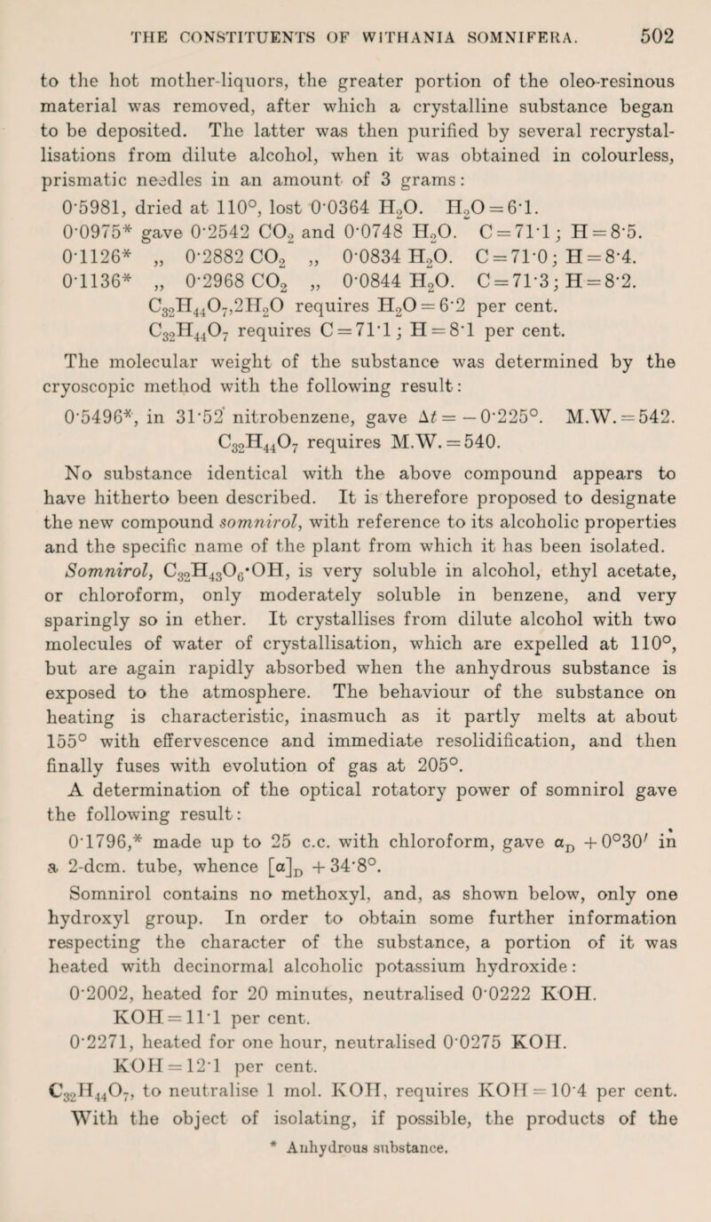 to the hot mother-liquors, the greater portion of the oleo-resinous material was removed, after which a crystalline substance began to be deposited. The latter was then purified by several recrystal¬ lisations from dilute alcohol, when it was obtained in colourless, prismatic needles in an amount of 3 grams: 0'5981, dried at 110°, lost 0'0364 H20. H20 = 6*l. 0-0975* gave 0'2542 C02 and 0*0748 H20. “ C = 71T ; H = 8*5. 0-1126* „ 0*2882 C02 „ 0*0834 H20. C = 71*0; H = 8*4. 0-1136* „ 0*2968 C02 „ 0’0844 H20. C = 71*3; H = 8*2. C32H4407,2H20 requires H20 = 6*2 per cent. C32H4407 requires C = 7T1; H = 8'l per cent. The molecular weight of the substance was determined by the cryoscopic method with the following result: 0*5496*, in 31*52 nitrobenzene, gave \t= — 0'225°. M.W. = 542. C32H4407 requires M.W. = 540. No substance identical with the above compound appears to have hitherto been described. It is therefore proposed to designate the new compound somnirol, with reference to its alcoholic properties and the specific name of the plant from which it has been isolated. Somnirol, C32H43Og*OH, is very soluble in alcohol, ethyl acetate, or chloroform, only moderately soluble in benzene, and very sparingly so in ether. It crystallises from dilute alcohol with two molecules of water of crystallisation, which are expelled at 110°, but are again rapidly absorbed when the anhydrous substance is exposed to the atmosphere. The behaviour of the substance on heating is characteristic, inasmuch as it partly melts at about 155° with effervescence and immediate resolidification, and then finally fuses with evolution of gas at 205°. A determination of the optical rotatory power of somnirol gave the following result : % 0T796,* made up to 25 c.c. with chloroform, gave aD +0°30/ in a 2-dcm. tube, whence [a]D + 348°. Somnirol contains no methoxyl, and, as shown below, only one hydroxyl group. In order to obtain some further information respecting the character of the substance, a portion of it was heated with decinormal alcoholic potassium hydroxide: 02002, heated for 20 minutes, neutralised 00222 KOH. KOH = lll percent. 0*2271, heated for one hour, neutralised 0*0275 KOH. KOH = 12*1 per cent. C32II4407, to neutralise 1 mol. KOH, requires KOH = 10*4 per cent. With the object of isolating, if possible, the products of the