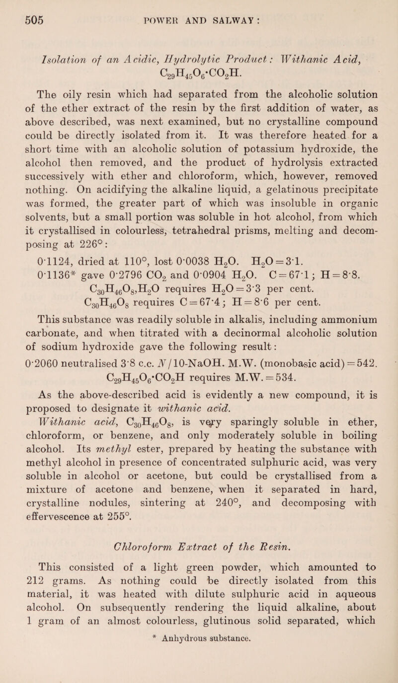 Isolation of an Acidic, Hydrolytic Product: Withanic Acid, c29'h45o6-co2h. The oily resin which had separated from the alcoholic solution of the ether extract of the resin by the first addition of water, as above described, was next examined, but no crystalline compound could be directly isolated from it. It was therefore heated for a short time with an alcoholic solution of potassium hydroxide, the alcohol then removed, and the product of hydrolysis extracted successively with ether and chloroform, which, however, removed nothing. On acidifying the alkaline liquid, a gelatinous precipitate was formed, the greater part of which was insoluble in organic solvents, but a small portion was soluble in hot alcohol, from which it crystallised in colourless, tetrahedral prisms, melting and decom¬ posing at 226°: 0*1124, dried at 110°, lost 0-0038 H20. H20 = 31. 0-1136* gave 0-2796 C02 and 0-0904 H20. C = 67*l; H = 8*8. C30H46O8,H2O requires H20 = 33 per cent. C30H46O8 requires C = 674; 11 = 8*6 per cent. This substance was readily soluble in alkalis, including ammonium carbonate, and when titrated with a decinormal alcoholic solution of sodium hydroxide gave the following result: 0‘2060 neutralised 38 c.c. A/10-NaOH. M.W. (monobasic acid) = 542. C29H4506*C02H requires M.W. = 534. As the above-described acid is evidently a new compound, if is proposed to designate it withanic acid. Withanic acid, C30H46O8, is very sparingly soluble in ether, chloroform, or benzene, and only moderately soluble in boiling alcohol. Its methyl ester, prepared by heating the substance with methyl alcohol in presence of concentrated sulphuric acid, was very soluble in alcohol or acetone, but could be crystallised from a mixture of acetone and benzene, when it separated in hard, crystalline nodules, sintering at 240°, and decomposing with effervescence at 255°. Chloroform Extract of the Resin. This consisted of a light green powder, which amounted to 212 grams. As nothing could be directly isolated from this material, it was heated with dilute sulphuric acid in aqueous alcohol. On subsequently rendering the liquid alkaline, about 1 gram of an almost colourless, glutinous solid separated, which