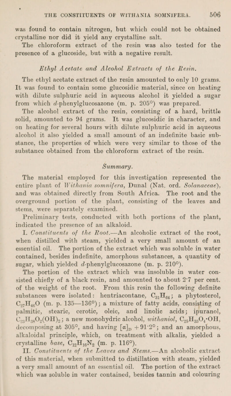 was found to contain nitrogen, but which could not be obtained crystalline nor did it yield any crystalline salt. The chloroform extract of the resin was also tested for the presence of a glucoside, but with a negative result. Ethyl Acetate and Alcohol Extracts of the lie sin. The ethyl acetate extract of the resin amounted to only 10 grams. It was found to contain some glucosidic material, since on heating with dilute sulphuric acid in aqueous alcohol it yielded a sugar from which d-phenylglucosazone (m. p. 205°) was prepared. The alcohol extract of the resin, consisting of a hard, brittle solid, amounted to 94 grams. It was glucosidic in character, and on heating for several hours with dilute sulphuric acid in aqueous alcohol it also yielded a small amount of an indefinite basic sub¬ stance, the properties of which were very similar to those of the substance obtained from the chloroform extract of the resin. Summary. The material employed for this investigation represented the entire plant of Withania somnifera, Dimal (Nat. ord. Solanaceae), and was obtained directly from South Africa. The root and the overground portion of the plant, consisting of the leaves and stems, were separately examined. Preliminary tests, conducted with both portions of the plant, indicated the presence of an alkaloid. I. Constituents of the Hoot.—An alcoholic extract of the root, when distilled with steam, yielded a very small amount of an essential oil. The portion of the extract which was soluble in water contained, besides indefinite, amorphous substances, a quantity of sugar, which yielded d-phenylglucosazone (m. p. 210°). The portion of the extract which was insoluble in water con¬ sisted chiefly of a black resin, and amounted to about 2’7 per cent, of the weight of the root. From this resin the following definite substances were isolated: lientriacontane, C31H64; a phytosterol, C27II4f)0 (m. p. 135—136°); a mixture of fatty acids, consisting of palmitic, stearic, cerotic, oleic, and linolic acids; ipuranol, C..;dr.5802(0H)2; a new monohydric alcohol, withaniol, C25H3304*0H, decomposing at 305°, and having [a]D +91’2°; and an amorphous, alkaloidal principle, which, on treatment with alkalis, yielded a crystalline base, Ci2H]6N2 (m. p. 116°). II. Constituents of the Leaves and, Stems.—An alcoholic extract of this material, when submitted to distillation with steam, yielded a very small amount of an essential oil. The portion of the extract which was soluble in water contained, besides tannin and colouring