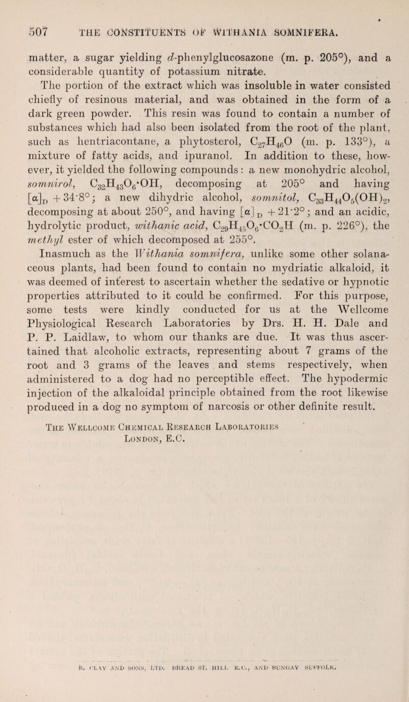 matter, a sugar yielding d-phenylglucosazone (m. p. 205°), and a considerable quantity of potassium nitrate. The portion of the extract which was insoluble in water consisted chiefly of resinous material, and was obtained in the form of a dark green powder. This resin was found to contain a number of substances which had also been isolated from the root of the plant, such as hentriacontane, a phytosterol, C27H460 (m. p. 133°), a mixture of fatty acids, and ipuranol. In addition to these, how¬ ever, it yielded the following compounds : a new monohydric alcohol, somriirol, C32H4306*0H, decomposing at 205° and having [a]D+34'8°; a new dihydric alcohol, somnitol, C33H4405(0H)2, decomposing at about 250°, and having [oJD +21*2°; and an acidic, hydrolytic product, withanic acid, C29H4506*C02H (m. p. 226°), the methyl ester of which decomposed at 255°. Inasmuch as the Withama somnifera, unlike some other solana- ceous plants, had been found to contain no mydriatic alkaloid, it was deemed of interest to ascertain whether the sedative or hypnotic properties attributed to it could be confirmed. For this purpose, some tests were kindly conducted for us at the Wellcome Physiological Research Laboratories by Drs. H. H. Dale and P. P. Laidlaw, to whom our thanks are due. It was thus ascer¬ tained that alcoholic extracts, representing about 7 grams of the root and 3 grams of the leaves and stems respectively, when administered to a dog had no perceptible effect. The hypodermic injection of the alkaloidal principle obtained from the root likewise produced in a dog no symptom of narcosis or other definite result. The Wellcome Chemical Research Laboratories London, E.C. K. n, \y ANl> SONS, l/i’-D. BitKAD ST. Hll.l, K.0., ANU BUNUAV SUFFOLK,