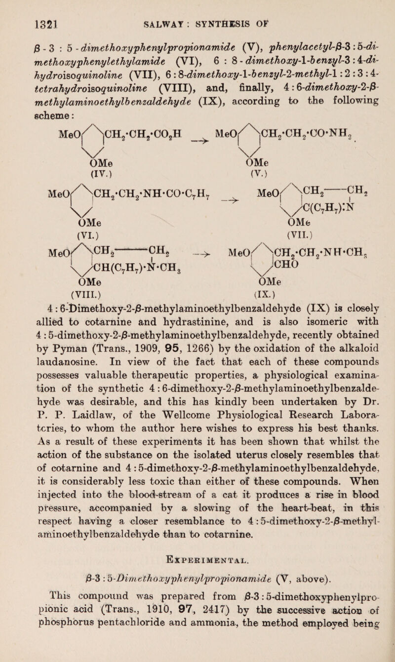 j8 - 3 : 5 -dimethoxyphenylpropionamide (V), phenylacetyl-f3-3 :b-di- methoxyphenylethylamide (VI), 6 : 8 - dimethoxy-l~benzyl~3 hydroisoquinoli?te (VII), 6 :8-dimethoxy-l’benzyl~2-methyl~l: 2 :3 :4- tctrahydroisoquinoline (VIII), and, finally, 4: 8-dimethoxy-%$ methylominoethylbenzaldehyde (IX), according to the following scheme: Meo/NcHj-CHj-OOjH MeO^' iCH,• 0H 2• (X.*• NH, \/ \/ OMe OMe (IV.) (V.) MeOr/\CH2*CH2-NH-CO-C7H7 Meo/^CH2 — 1 \/ \/C(c7h.):n OMe OMe (VI.) (VII.) MeOf'/NCH2 CH2 — Met)/ \CH2-CH2.N H-CH, \//CH(C7H7)-N-CH3 ! yCHO OMe OMe (VIII.) (IX.) 4 :6-Dimethoxy-2-/3-methylaminoethylbenzaldehyde (IX) is closely allied to cotarnine and hydrastinine, and is also isomeric with 4 :5-dimethoxy-2-j8-methylaminoethylbenzaldehyde, recently obtained by Pyman (Trans., 1909, 95, 1266) by the oxidation of the alkaloid laudanosine. In view of the fact that each of these compounds possesses valuable therapeutic properties, a physiological examina¬ tion of the synthetic 4 : 6-dimethoxy-2-j8-methylaminoethylbenzalde- hyde was desirable, and this has kindly been undertaken by Dr. P. P. Laidlaw, of the Wellcome Physiological Research Labora¬ tories, to whom the author here wishes to express his best thanks. As a result of these experiments it has been shown that whilst the action of the substance on the isolated uterus closely resembles that of cotarnine and 4 :5-dimethoxy-2-j8-methylaminoethylbenzaldehyde, it is considerably less toxic than either of these compounds. When injected into the blood-stream of a cat it produces a rise in blood pressure, accompanied by a slowing of the heart-beat, in this respect having a closer resemblance to 4:5-dimethoxy-2-j6-methyl- aminoethylbenzaldehyde than to cotarnine. Experimental. j8-3 :b-Dimtthoxyphenylpropionamidt (V, above). This compound was prepared from j8-3:5-dimethoxyphenylpro pionic acid (Trans., 1910, 97, 2417) by the successive action of phosphorus pentachloride and ammonia, the method employed being