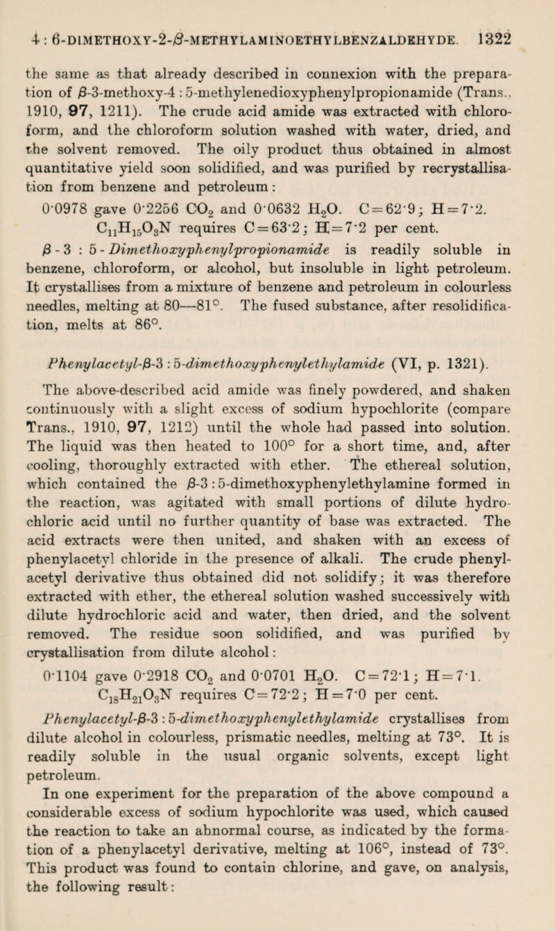 the same as that already described in connexion with the prepara¬ tion of >3-3-methoxy-4 :5-methylenedioxyphenylpropionamide (Trans., 1910, 97, 1211). The crude acid amide was extracted with chloro¬ form, and the chloroform solution washed with water, dried, and the solvent removed. The oily product thus obtained in almost quantitative yield soon solidified, and was purified by recrystallisa tion from benzene and petroleum: 0-0978 gave 0*2256 C02 and 0 0632 H20. 0 = 62*9; H = 7‘2. CnH1508N requires C = 63*2; H = 7*2 per cent. fi - 3 : 5 - Dimethoxyphenylpropionamide is readily soluble in benzene, chloroform, or alcohol, but insoluble in light petroleum. It crystallises from a mixture of benzene and petroleum in colourless needles, melting at 80—81°. The fused substance, after resolidifica¬ tion, melts at 86°. Phenylacetyl-fi-3 :b-dim ethoxy phenyl ethyl-amide (VI, p. 1321). The above-described acid amide was finely powdered, and shaken continuously with a slight excess of sodium hypochlorite (compare Trans., 1910, 97, 1212) until the whole had passed into solution. The liquid was then heated to 100° for a short time, and, after cooling, thoroughly extracted with ether. The ethereal solution, which contained the >8-3 :5-dimethoxyphenylethylamine formed in the reaction, was agitated with small portions of dilute hydro¬ chloric acid until no further quantity of base was extracted. The acid extracts were then united, and shaken with an excess of phenylacetvl chloride in the presence of alkali. The crude phenyl- acetyl derivative thus obtained did not solidify; it was therefore extracted with ether, the ethereal solution washed successively with dilute hydrochloric acid and water, then dried, and the solvent removed. The residue soon solidified, and was purified bv crystallisation from dilute alcohol: 0*1104 gave 0*2918 C02 and 0*0701 H20. C = 72*l; H=7*l. C18H2103N requires C=72*2; H = 7*0 per cent. Phenylacetyl-fi-?>: b-dimethoxyphenyltthylamide crystallises from dilute alcohol in colourless, prismatic needles, melting at 73°. It is readily soluble in the usual organic solvents, except light petroleum. In one experiment for the preparation of the above compound a considerable excess of sodium hypochlorite was used, which caused the reaction to take an abnormal course, as indicated by the forma tion of a phenylacetyl derivative, melting at 106°, instead of 73°. This product was found to contain chlorine, and gave, on analysis, the following result: