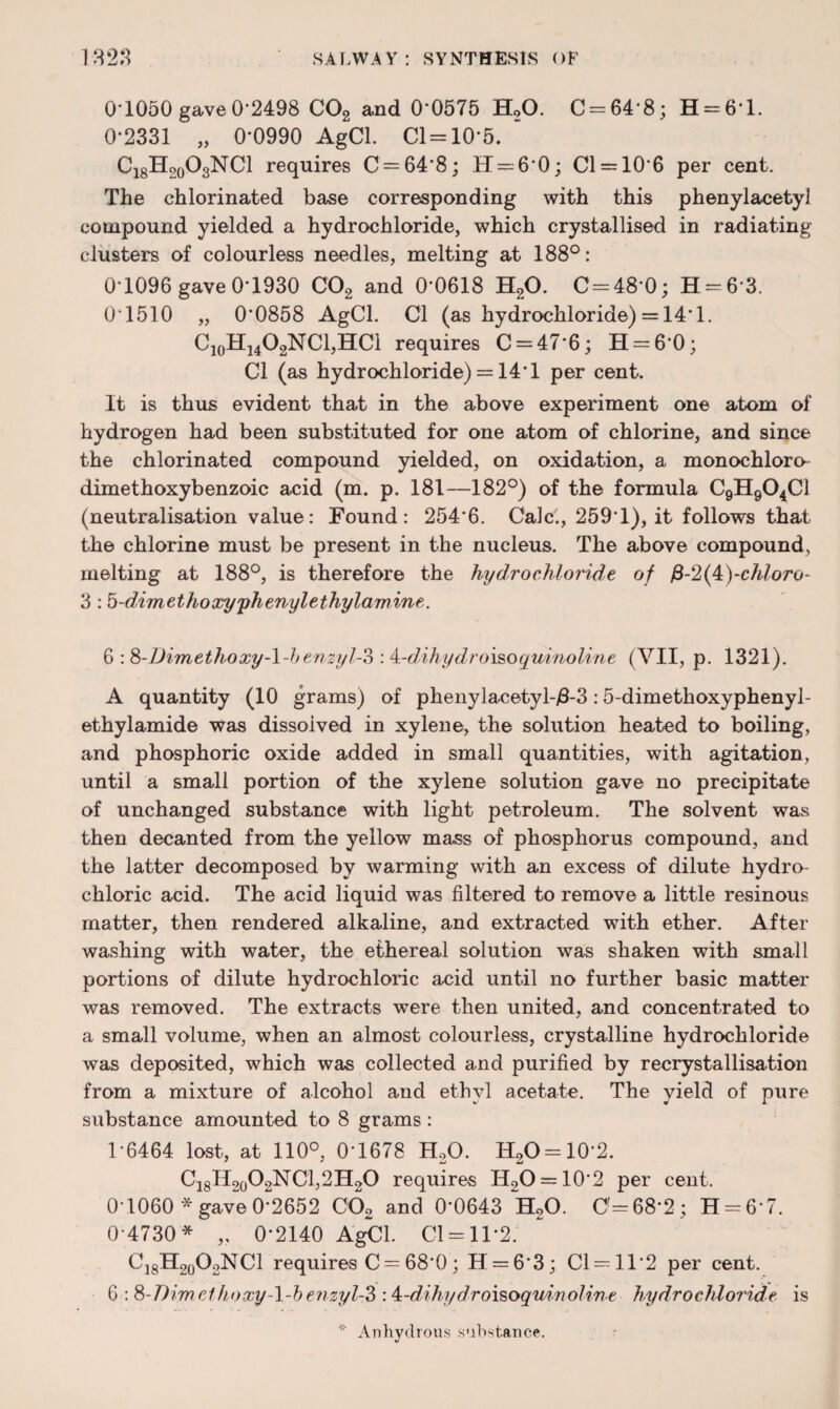 0-1050 gave 0*2498 C02 and 0*0575 H20. C = 64’8; H = 61. 0-2331 „ 0-0990 AgCl. Cl = 10’5.  Ci8H2o03NCl requires 0 = 64*8; H = 60; 01 = 10*6 per cent. The chlorinated base corresponding with this phenylacetyl compound yielded a hydrochloride, which crystallised in radiating clusters of colourless needles, melting at 188°: 0-1096 gave 0-1930 C02 and 0-0618 H20. C=48‘0; H = 63. 0*1510 „ 0*0858 AgCl. Cl (as hydrochloride) = 14*1. C10H14O2NCl,HCl requires 0 = 47*6; H = 6-0; Cl (as hydrochloride) = 14*1 per cent. It is thus evident that in the above experiment one atom of hydrogen had been substituted for one atom of chlorine, and since the chlorinated compound yielded, on oxidation, a monochloro- dimethoxybenzoic acid (m. p. 181—182°) of the formula C9H904C1 (neutralisation value: Found: 254*6. Calc., 259*1), it follows that the chlorine must be present in the nucleus. The above compound, melting at 188°, is therefore the hydrochloride of ,8-2(4)-chloro- 3:5-dimethoxy'phenylethylamine. 6 :&-Dimethoxy-1-benzyl-?) : ^-dihydro\soquinoline (VII, p. 1321). A quantity (10 grams) of phenylacetyl-/3-3:5-dimethoxyphenyl- ethylamide was dissolved in xylene, the solution heated to boiling, and phosphoric oxide added in small quantities, with agitation, until a small portion of the xylene solution gave no precipitate of unchanged substance with light petroleum. The solvent was then decanted from the yellow mass of phosphorus compound, and the latter decomposed by warming with an excess of dilute hydro¬ chloric acid. The acid liquid was filtered to remove a little resinous matter, then rendered alkaline, and extracted with ether. After washing with water, the ethereal solution was shaken with small portions of dilute hydrochloric acid until no further basic matter was removed. The extracts were then united, and concentrated to a small volume, when an almost colourless, crystalline hydrochloride was deposited, which was collected and purified by recrystallisation from a mixture of alcohol and ethyl acetate. The yield of pure substance amounted to 8 grams: 1-6464 lost, at 110°, 0-1678 H,0. H2O = 10-2. C18H2o02NC1,2H20 requires II2O = 10*2 per cent. 0-1060*gave0-2652 C02 and 0*0643 H20. 0=68*2; H = 67. 0-4730* „ 0*2140 AgCl. Cl = 11*2. C18H20O2NCl requires C = 68*0; H = 63; Cl = ll*2 per cent. 6.: S-Dimethoxy-l-b efisyl-Z : 4=-dihydroi$oqmnoline hydrochloride is * Anhydrous substance.