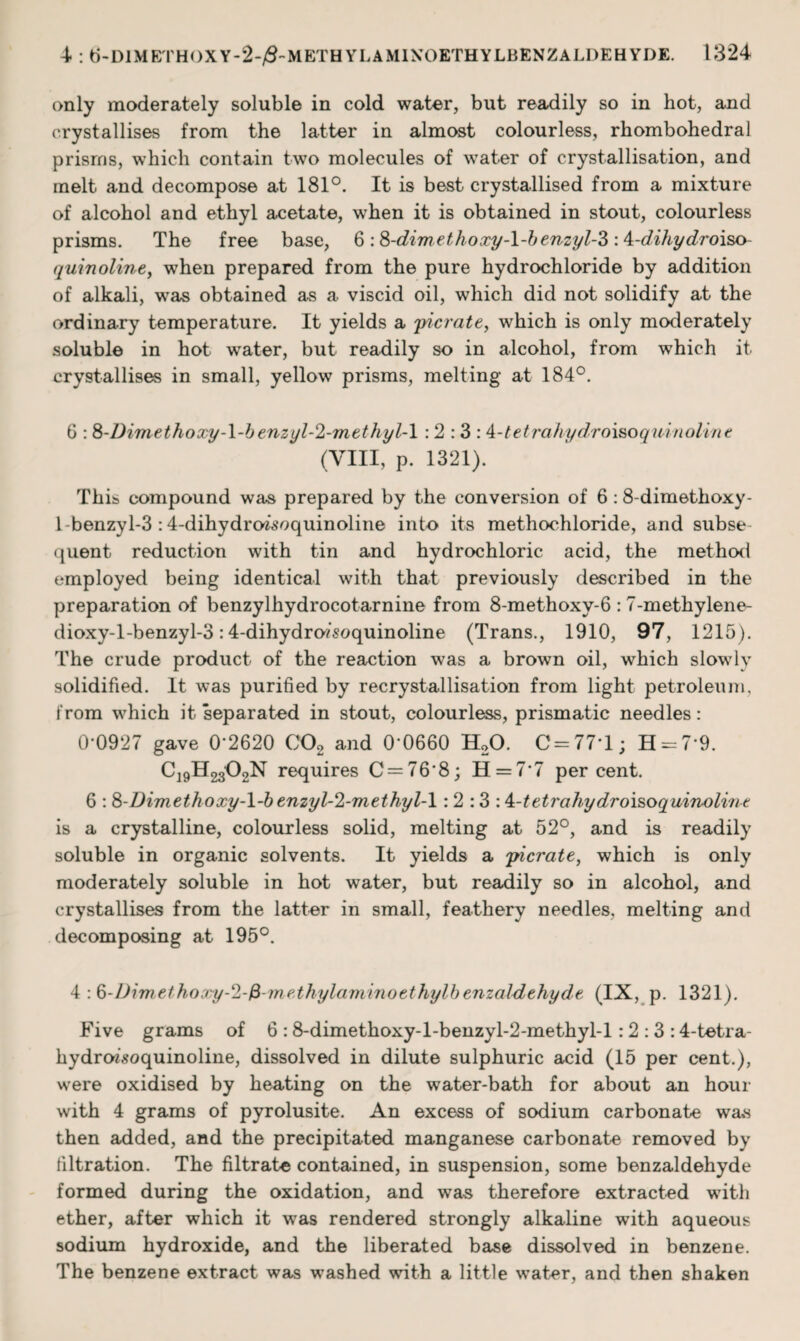 only moderately soluble in cold water, but readily so in hot, and crystallises from the latter in almost colourless, rhombohedral prisms, which contain two molecules of water of crystallisation, and melt and decompose at 181°. It is best crystallised from a mixture of alcohol and ethyl acetate, when it is obtained in stout, colourless prisms. The free base, 6 :8-dimethoxy-l-benzyl-3: A-dihydroiso quinoline, when prepared from the pure hydrochloride by addition of alkali, was obtained as a viscid oil, which did not solidify at the ordinary temperature. It yields a picrate, which is only moderately soluble in hot water, but readily so in alcohol, from which it crystallises in small, yellow prisms, melting at 184°. 6 : 8-Dimethoxy-l-benzyl-2-methyl-l : 2 : 3 : A-tetrahydroisoquinoline (VIII, p. 1321). This compound was prepared by the conversion of 6:8-dimethoxy- 1-benzyl-3 :4-dihydro7soquinoline into its methochloride, and subse quent reduction with tin and hydrochloric acid, the method employed being identical with that previously described in the preparation of benzylhydrocotarnine from 8-methoxy-6:7-methylene- dioxy-l-benzyl-3:4-dihydro/soquinoline (Trans., 1910, 97, 1215). The crude product of the reaction was a brown oil, which slowly solidified. It was purified by recrystallisation from light petroleum, from which it separated in stout, colourless, prismatic needles: 0-0927 gave 0*2620 C02 and 0-0660 H20. C = 77‘l; H-7'9. C19H2302N requires C = 76'8; H = 7‘7 per cent. 6 : 8-Dimetkoxy-l-b enzyl-2-m ethyl-1 : 2 :3 : k-tetrahydroi&oquinoline is a crystalline, colourless solid, melting at 52°, and is readily soluble in organic solvents. It yields a picrate, which is only moderately soluble in hot water, but readily so in alcohol, and crystallises from the latter in small, feathery needles, melting and decomposing at 195°. 4 :Q-Dimethoocy-2-fi-methylaminoethylbenzaldehyde (IX, p. 1321). Five grams of 6 :8-dimethoxy-l-benzyl-2-methyl-l: 2 : 3 :4-tetra- hydrmsoquinoline, dissolved in dilute sulphuric acid (15 per cent.), were oxidised by heating on the water-bath for about an hour with 4 grams of pyrolusite. An excess of sodium carbonate was then added, and the precipitated manganese carbonate removed by filtration. The filtrate contained, in suspension, some benzaldehyde formed during the oxidation, and was therefore extracted with ether, after which it was rendered strongly alkaline with aqueous sodium hydroxide, and the liberated base dissolved in benzene. The benzene extract was washed with a little water, and then shaken