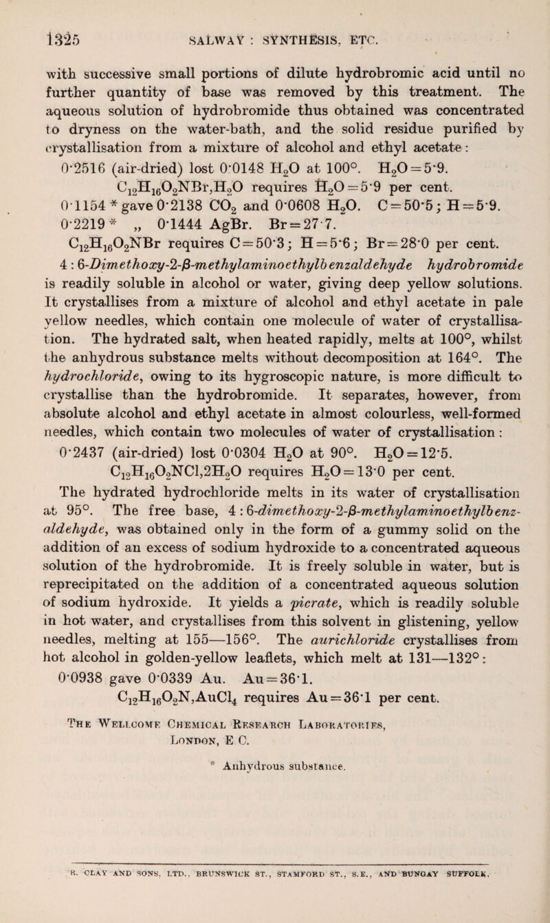 with successive small portions of dilute hydrobromic acid until no further quantity of base was removed by this treatment. The aqueous solution of hydrobromide thus obtained was concentrated to dryness on the water-bath, and the solid residue purified by crystallisation from a mixture of alcohol and ethyl acetate: 0*2516 (air-dried) lost 0*0148 H20 at 100°. H20 = 5*9. C12H1602NBr,IL>0 requires £l20 = 5'9 per cent. 01154* gave 0-2138 C02 and 0*0608 H20. C==50*5; H = 5*9. 0-2219* „ 0-1444 AgBr. Br = 27 7.~ C12H1602NBr requires C = 50*3; H = 5*6; Br = 28*0 per cent. 4: §-Dimethoxy-2-fi-methylaminoethylbenzaldehyde hydrobromide is readily soluble in alcohol or water, giving deep yellow solutions. It crystallises from a mixture of alcohol and ethyl acetate in pale yellow needles, which contain one molecule of water of crystallisa¬ tion. The hydrated salt, when heated rapidly, melts at 100°, whilst the anhydrous substance melts without decomposition at 164°. The hydrochloride, owing to its hygroscopic nature, is more difficult to crystallise than the hydrobromide. It separates, however, from absolute alcohol and ethyl acetate in almost colourless, well-formed needles, which contain two molecules of water of crystallisation: 0*2437 (air-dried) lost 0*0304 H20 at 90°. H20 = 12*5. Ci2Hi602NC1,2H20 requires H2O = 13*0 per cent. The hydrated hydrochloride melts in its water of crystallisation at 95°. The free base, 4 :6-dimethoxy-2-fi-methylaminoethylbenz- aldehyde, was obtained only in the form of a gummy solid on the addition of an excess of sodium hydroxide to a concentrated aqueous solution of the hydrobromide. It is freely soluble in water, but is reprecipitated on the addition of a concentrated aqueous solution of sodium hydroxide. It yields a yicrate, which is readily soluble in hot water, and crystallises from this solvent in glistening, yellow needles, melting at 155—156°. The aurichloride crystallises from hot alcohol in golden-yellow leaflets, which melt at 131—132°: 0*0938 gave 0*0339 Au. Au = 36*l. C12H1602N,AuCl4 requires Au = 36*l per cent. The Wellcome Chemical Research Laboratories, Lonpon, E C. * Anhydrous substance. P.. CLAY AND SONS, LTD.. BRUNSWICK ST., STAMFORD ST,. S.E., AND BUNGAY SUFFOLK.