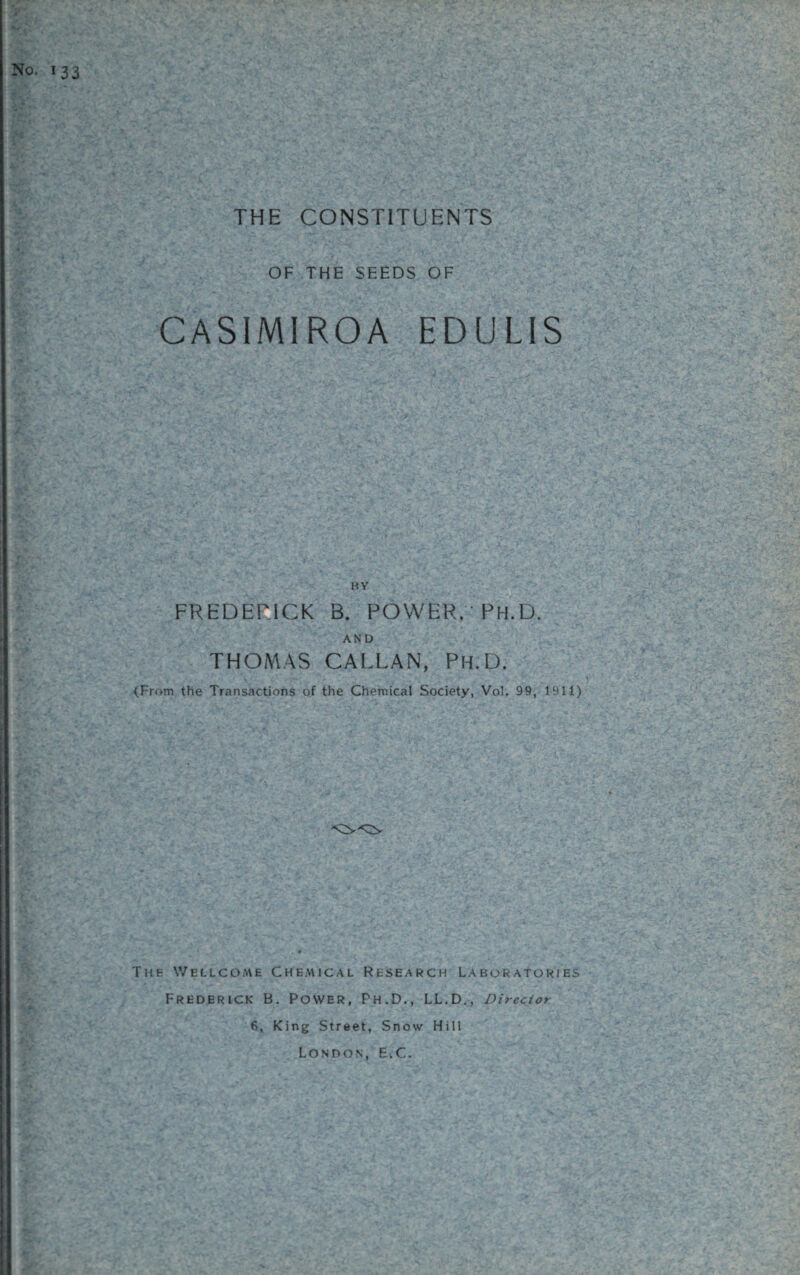 No. 133 THE CONSTITUENTS OF THE SEEDS OF CASIMIROA EDULIS BY FREDERICK B. POWER, 'PH.D. AND THOMAS CALLAN, Ph.D. <From the Transactions of the Chemical Society, Vol. 99, 1911) The Wellcome Chemical Research Laboratories Frederick B. Power, Ph.D., LL.D., Director 6, King Street, Snow Hill London, E.C.