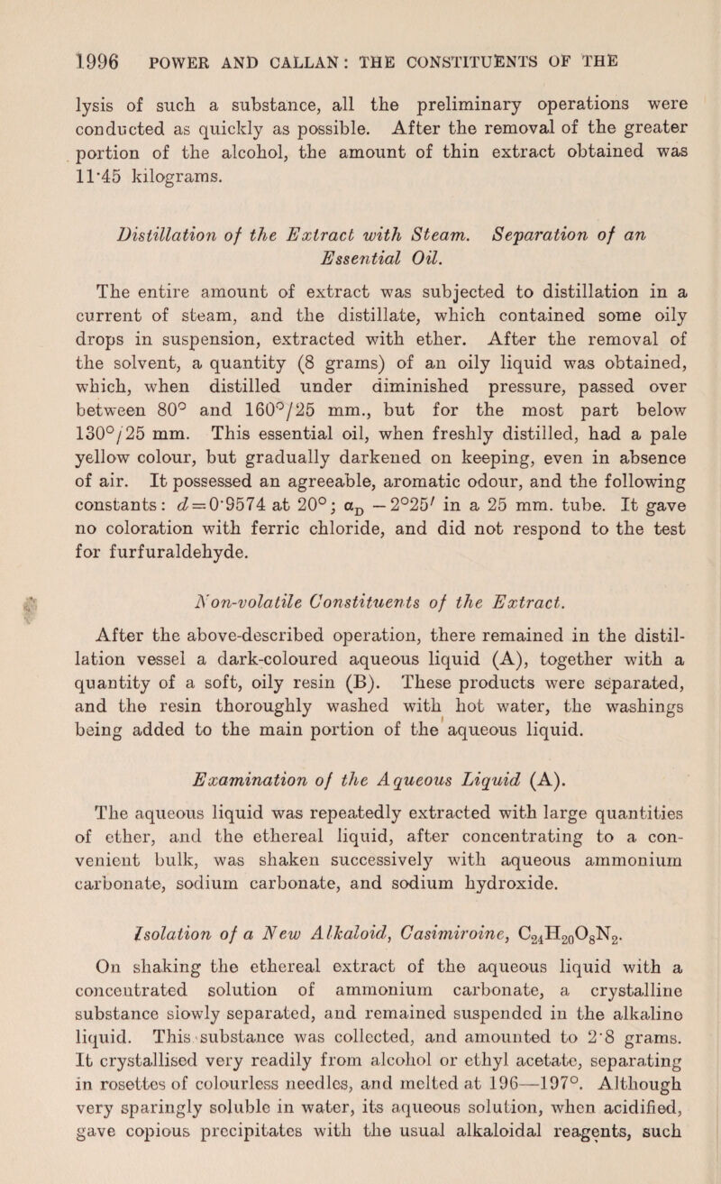 lysis of such a substance, all the preliminary operations were conducted as quickly as possible. After the removal of the greater portion of the alcohol, the amount of thin extract obtained was 11 ’45 kilograms. Distillation of the Extract with Steam. Separation of an Essential Oil. The entire amount of extract was subjected to distillation in a current of steam, and the distillate, which contained some oily drops in suspension, extracted with ether. After the removal of the solvent, a quantity (8 grams) of an oily liquid was obtained, which, when distilled under diminished pressure, passed over between 80° and 160°/25 mm., but for the most part below 130°/25 mm. This essential oil, when freshly distilled, had a pale yellow colour, but gradually darkened on keeping, even in absence of air. It possessed an agreeable, aromatic odour, and the following constants: g? = 0‘S574 at 20°; aD — 2°25/ in a 25 mm. tube. It gave no coloration with ferric chloride, and did not respond to the test for furfuraldehyde. A on-volatile Constituents of the Extract. After the above-described operation, there remained in the distil¬ lation vessel a dark-coloured aqueous liquid (A), together with a quantity of a soft, oily resin (B). These products were separated, and the resin thoroughly washed with hot water, the washings being added to the main portion of the aqueous liquid. Examination of the Aqueous Liquid (A). The aqueous liquid was repeatedly extracted with large quantities of ether, and the ethereal liquid, after concentrating to a con¬ venient bulk, was shaken successively with aqueous ammonium carbonate, sodium carbonate, and sodium hydroxide. Isolation of a New Alkaloid, Casimiroine, C24H20O8N2. On shaking the ethereal extract of the aqueous liquid with a concentrated solution of ammonium carbonate, a crystalline substance slowly separated, and remained suspended in the alkaline liquid. This substance was collected, and amounted to 2'8 grams. It crystallised very readily from alcohol or ethyl acetate, separating in rosettes of colourless needles, and melted at 196—197°. Although very sparingly soluble in water, its aqueous solution, when acidified, gave copious precipitates with the usual alkaloidal reagents, such