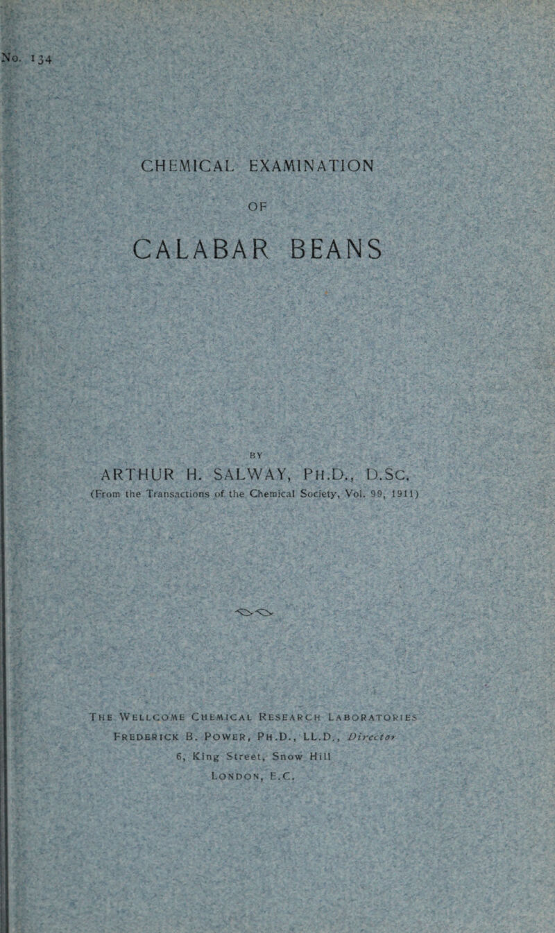 CHEMICAL EXAMINATION OF CALABAR BEANS BY ARTHUR H. SALWAY, PH.6,, D.SC. (From the Transactions of the Chemical Society, Voi. 99, 1911) The Wellcome Chemical Research Laboratories Frederick B. Power, Ph.D., LL.D., Director 6, King Street, Snow Hill London, H.C.