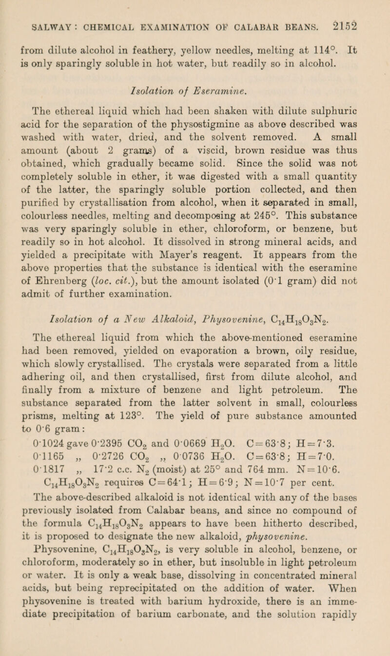 from dilute alcohol in feathery, yellow needles, melting at 114°. It is only sparingly soluble in hot water, but readily so in alcohol. Isolation of Eseramine. The ethereal liquid which had been shaken with dilute sulphuric acid for the separation of the physostigmine as above described was washed with water, dried, and the solvent removed. A small amount (about 2 grams) of a viscid, brown residue was thus obtained, which gradually became solid. Since the solid was not completely soluble in ether, it was digested with a small quantity of the latter, the sparingly soluble portion collected, and then purified by crystallisation from alcohol, when it separated in small, colourless needles, melting and decomposing at 245°. This substance was very sparingly soluble in ether, chloroform, or benzene, but readily so in hot alcohol. It dissolved in strong mineral acids, and yielded a precipitate with Mayer’s reagent. It appears from the above properties that the substance is identical with the eseramine of Ehrenberg (loc. cit.), but the amount isolated (O'l gram) did not admit of further examination. Isolation of a New Alkaloid, Physovenine, C14H1803N2. The ethereal liquid from which the above-mentioned eseramine had been removed, yielded on evaporation a brown, oily residue, which slowly crystallised. The crystals were separated from a little adhering oil, and then crystallised, first from dilute alcohol, and finally from a mixture of benzene and light petroleum. The substance separated from the latter solvent in small, colourless prisms, melting at 123°. The yield of pure substance amounted to 0'6 gram: 0*1024 gave 0-2395 C02 and 0-0669 II20. C = 63‘8; H = 73. 0-1165 „ 0-2726 C02 „ 0 0736 H20. C = 63-8; H = 70. 01817 ,, 17*2 c.c. N2 (moist) at 25° and 764 mm. N=106. C14H1803N2 requires C = 64T; H = 69; N = 107 per cent. The above-described alkaloid is not identical with any of the bases previously isolated from Calabar beans, and since no compound of the formula C14H1803N2 appears to have been hitherto described, it is proposed to designate the new alkaloid, physovenine. Physovenine, C14H1803N2, is very soluble in alcohol, benzene, or chloroform, moderately so in ether, but insoluble in light petroleum or water. It is only a weak base, dissolving in concentrated mineral acids, but being reprecipitated on the addition of water. When physovenine is treated with barium hydroxide, there is an imme¬ diate precipitation of barium carbonate, and the solution rapidly