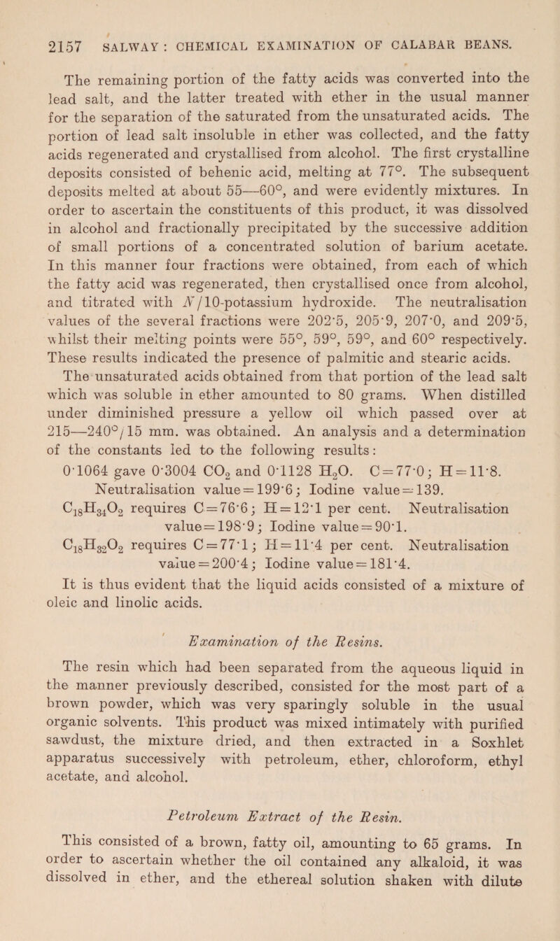 The remaining portion of the fatty acids was converted into the lead salt, and the latter treated with ether in the usual manner for the separation of the saturated from the unsaturated acids. The portion of lead salt insoluble in ether was collected, and the fatty acids regenerated and crystallised from alcohol. The first crystalline deposits consisted of behenic acid, melting at 77°. The subsequent deposits melted at about 55—60°, and were evidently mixtures. In order to ascertain the constituents of this product, it was dissolved in alcohol and fractionally precipitated by the successive addition of small portions of a concentrated solution of barium acetate. In this manner four fractions were obtained, from each of which the fatty acid was regenerated, then crystallised once from alcohol, and titrated with N j 10-potassium hydroxide. The neutralisation values of the several fractions were 202'5, 205'9, 207*0, and 209'5, whilst their melting points were 55°, 59°, 59°, and 60° respectively. These results indicated the presence of palmitic and stearic acids. The unsaturated acids obtained from that portion of the lead salt which wTas soluble in ether amounted to 80 grams. When distilled under diminished pressure a yellow oil which passed over at 215—240°/15 mm. was obtained. An analysis and a determination of the constants led to the following results: 0-1064 gave 0-3004 C02 and 0-1128 H20. C = 77*0; H = ll*8. Neutralisation value = 199*6; Iodine value —139. C18H3402 requires C = 76*6; IT = 12 * 1 per cent. Neutralisation value= 198*9; Iodine value = 90*1. C18H3202 requires C = 77*l; 14 = 11*4 per cent. Neutralisation value = 200'4; Iodine value = 181*4. It is thus evident that the liquid acids consisted of a mixture of oleic and linolic acids. Examination of the Resins. The resin wTiich had been separated from the aqueous liquid in the manner previously described, consisted for the most part of a brown powder, which was very sparingly soluble in the usual organic solvents. This product was mixed intimately with purified sawdust, the mixture dried, and then extracted in a Soxhlet apparatus successively with petroleum, ether, chloroform, ethyl acetate, and alcohol. Petroleum Extract of the Resin. This consisted of a brown, fatty oil, amounting to 65 grams. In order to ascertain whether the oil contained any alkaloid, it was dissolved in ether, and the ethereal solution shaken with dilute