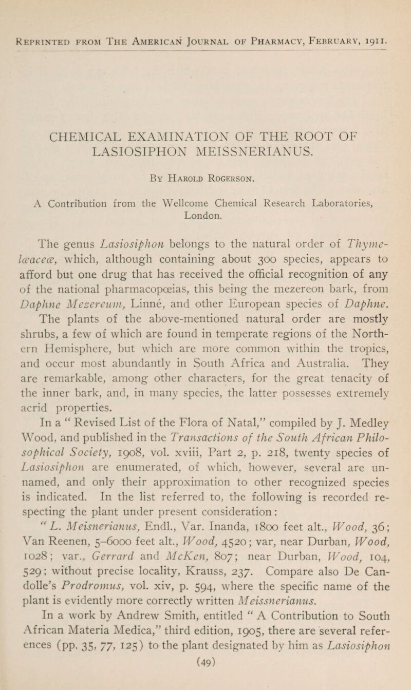 Kef’rinted from The American Journal of Pharmacy, February, 1911. CHEMICAL EXAMINATION OF THE ROOT OF LASIOSIPHON MEISSNERIANUS. By Harold Rogerson. A Contribution from the Wellcome Chemical Research Laboratories, London. The genus Lasiosiphon belongs to the natural order of Thyme- Iccaccce, which, although containing about 300 species, appears to afford but one drug that has received the official recognition of any of the national pharmacopoeias, this being the mezereon bark, from Daphne Mezereum, Linne, and other European species of Daphne. The plants of the above-mentioned natural order are mostly shrubs, a few of which are found in temperate regions of the North¬ ern Hemisphere, but which are more common within the tropics, and occur most abundantly in South Africa and Australia. They are remarkable, among other characters, for the great tenacity of the inner bark, and, in many species, the latter possesses extremely acrid properties. In a “ Revised List of the Flora of Natal,” compiled by J. Medley Wood, and published in the Transactions of the South African Philo¬ sophical Society, 1908, vol. xviii, Part 2, p. 218, twenty species of Lasiosiphon are enumerated, of which, however, several are un¬ named, and only their approximation to other recognized species is indicated. In the list referred to, the following is recorded re¬ specting the plant under present consideration: (( L. Meisnerianus, Endl., Var. Inanda, 1800 feet alt., Wood, 36; Van Reenen, 5-6000 feet alt., Wood, 4520; var, near Durban, Wood, 1028; var., Gerrard and McKen, 807; near Durban, Wood, 104, 529; without precise locality, Krauss, 237. Compare also De Can¬ dolle’s Prodromus, vol. xiv, p. 594, where the specific name of the plant is evidently more correctly written Meissnerianus. In a work by Andrew Smith, entitled “ A Contribution to South African Materia Medica,” third edition, 1905, there are several refer¬ ences (pp. 35, 77, 125) to the plant designated by him as Lasiosiphon
