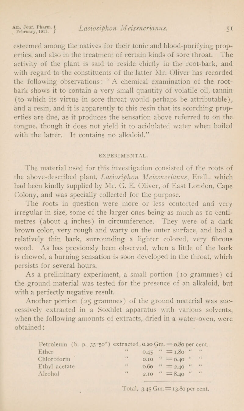February, 1911. f Lasiosiphon Meissncrianus. esteemed among the natives for their tonic and blood-purifying prop¬ erties, and also in the treatment of certain kinds of sore throat. The activity of the plant is said to reside chiefly in the root-bark, and with regard to the constituents of the latter Mr. Oliver has recorded the following observations: “ A chemical examination of the root- bark shows it to contain a very small quantity of volatile oil, tannin (to which its virtue in sore throat would perhaps be attributable), and a resin, and it is apparently to this resin that its scorching prop¬ erties are due, as it produces the sensation above referred to on the tongue, though it does not yield it to acidulated water when boiled with the latter. It contains no alkaloid.” EXPERIMENTAL. fhe material used for this investigation consisted of the roots of the above-described plant, Lasiosiphon Meissncrianus, Endh, which had been kindly supplied by Mr. G. E. Oliver, of East London, Cape Colony, and was specially collected for the purpose. The roots in question were more or less contorted and very irregular in size, some of the larger ones being as much as io centi¬ metres (about 4 inches) in circumference. They were of a dark brown color, very rough and warty on the outer surface, and had a relatively thin bark, surrounding a lighter colored, very fibrous wood. As has previously been observed, when a little of the bark is chewed, a burning sensation is soon developed in the throat, which persists for several hours. As a preliminary experiment, a small portion (io grammes) of the ground material was tested for the presence of an alkaloid, but with a perfectly negative result. Another portion (25 grammes) of the ground material was suc¬ cessively extracted in a Soxhlet apparatus with various solvents, when the following amounts of extracts, dried in a water-oven, were obtained : Petroleum (b. p. 35-50 ) extracted. 0.20 Gm. == 0.80 Ether Chloroform Ethyl acetate Alcohol 0.45 “ = 1.80 0.10 “ =0.40 0.60 “ = 2.40 2.10 “ =8.40 per cent. a a Total, 3.45 Gm. — 13.80 per cent.