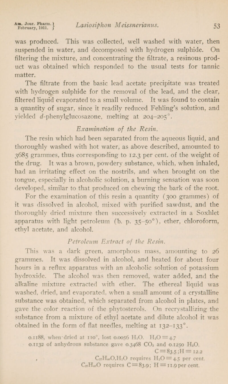 February, 1911. j was produced. This was collected, well washed with water, then suspended in water, and decomposed with hydrogen sulphide. On filtering the mixture, and concentrating the filtrate, a resinous prod¬ uct was obtained which responded to the usual tests for tannic matter. The filtrate from the basic lead acetate precipitate was treated with hydrogen sulphide for the removal of the lead, and the clear, filtered liquid evaporated to a small volume. It was found to contain a quantity of sugar, since it readily reduced Fehling’s solution, and yielded d-phenylglucosazone, melting at 204-205 °. Examination of the Resin. The resin which had been separated from the aqueous liquid, and thoroughly washed with hot water, as above described, amounted to 3685 grammes, thus corresponding to 12.3 per cent, of the weight of the drug. It was a brown, powdery substance, which, when inhaled, had an irritating effect on the nostrils, and when brought on the tongue, especially in alcoholic solution, a burning sensation was soon developed, similar to that produced on chewing the bark of the root. For the examination of this resin a quantity (300 grammes) of it was dissolved in alcohol, mixed with purified sawdust, and the thoroughly dried mixture then successively extracted in a Soxhlet apparatus with light petroleum (b. p. 35-50°), ether, chloroform, ethyl acetate, and alcohol. Petroleum Extract of the Resin. This was a dark green, amorphous mass, amounting to 26 grammes. It was dissolved in alcohol, and heated for about four hours in a reflux apparatus with an alcoholic solution of potassium hydroxide. The alcohol was then removed, water added, and the alkaline mixture extracted with ether. The ethereal liquid was washed, dried, and evaporated, when a small amount of a crystalline substance was obtained, which separated from alcohol in plates, and gave the color reaction of the phytosterols. On recrvstallizing the substance from a mixture of ethyl acetate and dilute alcohol it was obtained in the form of flat needles, melting at 132-133°. 0.1188, when-dried at iro°, lost 0.0056 H_-0. 0.1132 of anhydrous substance gave 0.3468 CO2 and 0.1250 H20. C = 83.5 ;H = 12.2 , GtIToO.ITO requires H;0 = 4.5 per cent. CstHmO requires 0 = 83.9; H = 11.9 per cent.
