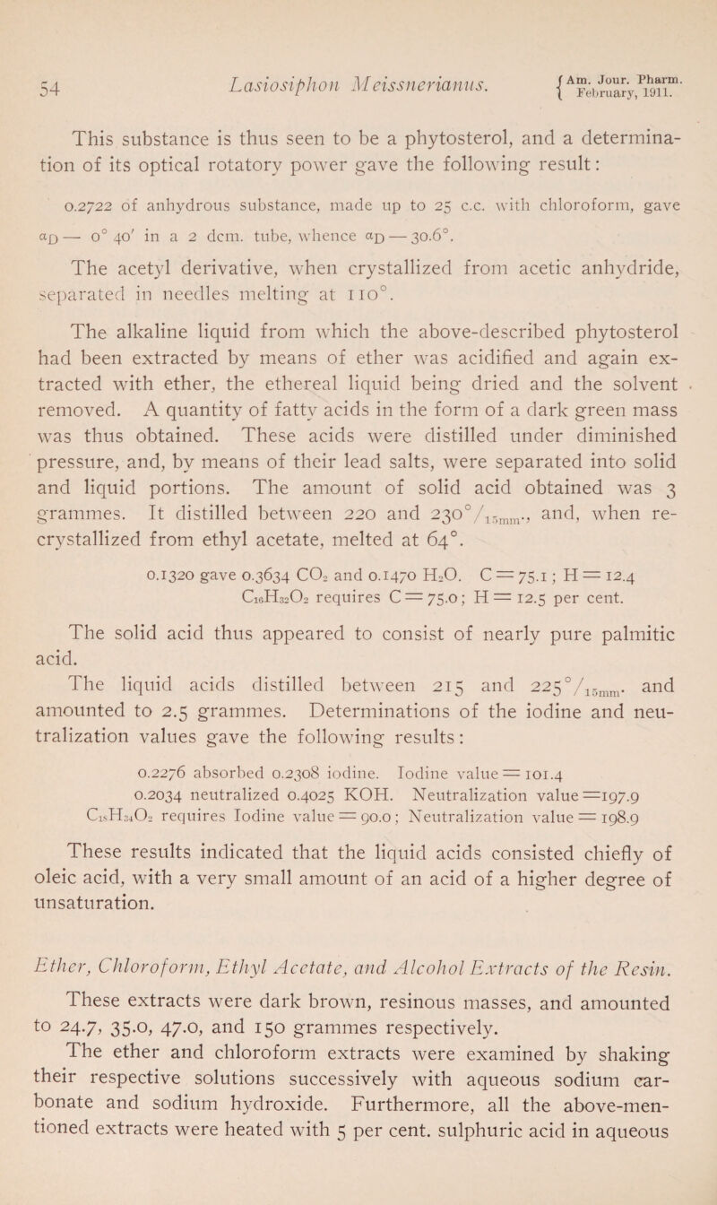 ( February, 1911. This substance is thus seen to be a phytosterol, and a determina¬ tion of its optical rotatory power gave the following result: 0.2722 of anhydrous substance, made up to 25 c.c. with chloroform, gave a.£)— o° 40' in a 2 dcm. tube, whence ap — 30.6°. The acetyl derivative, when crystallized from acetic anhydride, separated in needles melting at no°. The alkaline liquid from which the above-described phytosterol had been extracted by means of ether was acidified and again ex¬ tracted with ether, the ethereal liquid being dried and the solvent removed. A quantity of fatty acids in the form of a dark green mass was thus obtained. These acids were distilled under diminished pressure, and, by means of their lead salts, were separated into solid and liquid portions. The amount of solid acid obtained was 3 grammes. It distilled between 220 and 230°/15mm., and, when re¬ crystallized from ethyl acetate, melted at 64°. 0.1320 gave 0.3634 C02 and 0.1470 H20. C = 75.1; H = 12.4 C1GH32O2 requires C = 75.o; H = 12.5 per cent. The solid acid thus appeared to consist of nearly pure palmitic acid. The liquid acids distilled between 215 and 225°/15mm. and amounted to 2.5 grammes. Determinations of the iodine and neu¬ tralization values gave the following results: 0.2276 absorbed 0.2308 iodine. Iodine value =101.4 0.2034 neutralized 0.4025 KOH. Neutralization value =197.9 CishDCb requires Iodine value = 90.0; Neutralization value = 198.9 These results indicated that the liquid acids consisted chiefly of oleic acid, with a very small amount of an acid of a higher degree of unsaturation. Ether, Chloroform, Ethyl Acetate, and Alcohol Extracts of the Resin. These extracts were dark brown, resinous masses, and amounted to 24.7, 35.0, 47.0, and 150 grammes respectively. The ether and chloroform extracts were examined by shaking their respective solutions successively with aqueous sodium car¬ bonate and sodium hydroxide. Furthermore, all the above-men¬ tioned extracts were heated with 5 per cent, sulphuric acid in aqueous