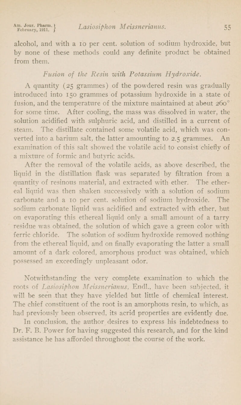 February, 1911. J alcohol, and with a io per cent, solution of sodium hydroxide, but by none of these methods could any definite product be obtained from them. Fusion of the Resin with Potassium Hydroxide. A quantity (25 grammes) of the powdered resin was gradually introduced into 150 grammes of potassium hydroxide in a state of fusion, and the temperature of the mixture maintained at about 260° for some time. After cooling, the mass was dissolved in water, the solution acidified with sulphuric acid, and distilled in a current of steam. The distillate contained some volatile acid, which was con¬ verted into a barium salt, the latter amounting to 2.5 grammes. An examination of this salt showed the volatile acid to consist chiefly of a mixture of formic and butvric acids. j After the removal of the volatile acids, as above described, the liquid in the distillation flask was separated by filtration from a quantity of resinous material, and extracted with ether. The ether¬ eal liquid was then shaken successively with a solution of sodium carbonate and a 10 per cent, solution of sodium hydroxide. The sodium carbonate liquid was acidified and extracted with ether, but on evaporating this ethereal liquid only a small amount of a tarry residue was obtained, the solution of which gave a green color with ferric chloride. The solution of sodium hydroxide removed nothing from the ethereal liquid, and on finally evaporating the latter a small amount of a dark colored, amorphous product was obtained, which possessed an exceedingly unpleasant odor. Notwithstanding the very complete examination to which the roots of Lasiosiphon Meissnerianus, Endl., have been subjected, it will be seen that they have yielded but little of chemical interest. The chief constituent of the root is an amorphous resin, to which, as had previously been observed, its acrid properties are evidently due. In conclusion, the author desires to express his indebtedness to Dr. F. B. Power for having suggested this research, and for the kind assistance he has afforded throughout the course of the work.