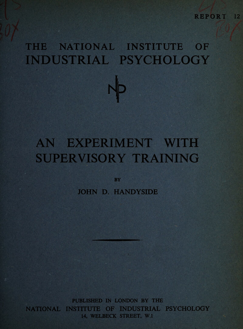 REPORT 12 THE NATIONAL INSTITUTE OF INDUSTRIAL PSYCHOLOGY AN EXPERIMENT WITH SUPERVISORY TRAINING ■■miZ %■ m ■ ik •- ' *-.. * ,vv. >.' ■ ’• ■ a, . - m \ JOHN D. HANDYSIDE NATIONAL PUBLISHED IN LONDON BY THE INSTITUTE OF INDUSTRIAL PSYCHOLOGY 14, WELBECK STREET, W.l